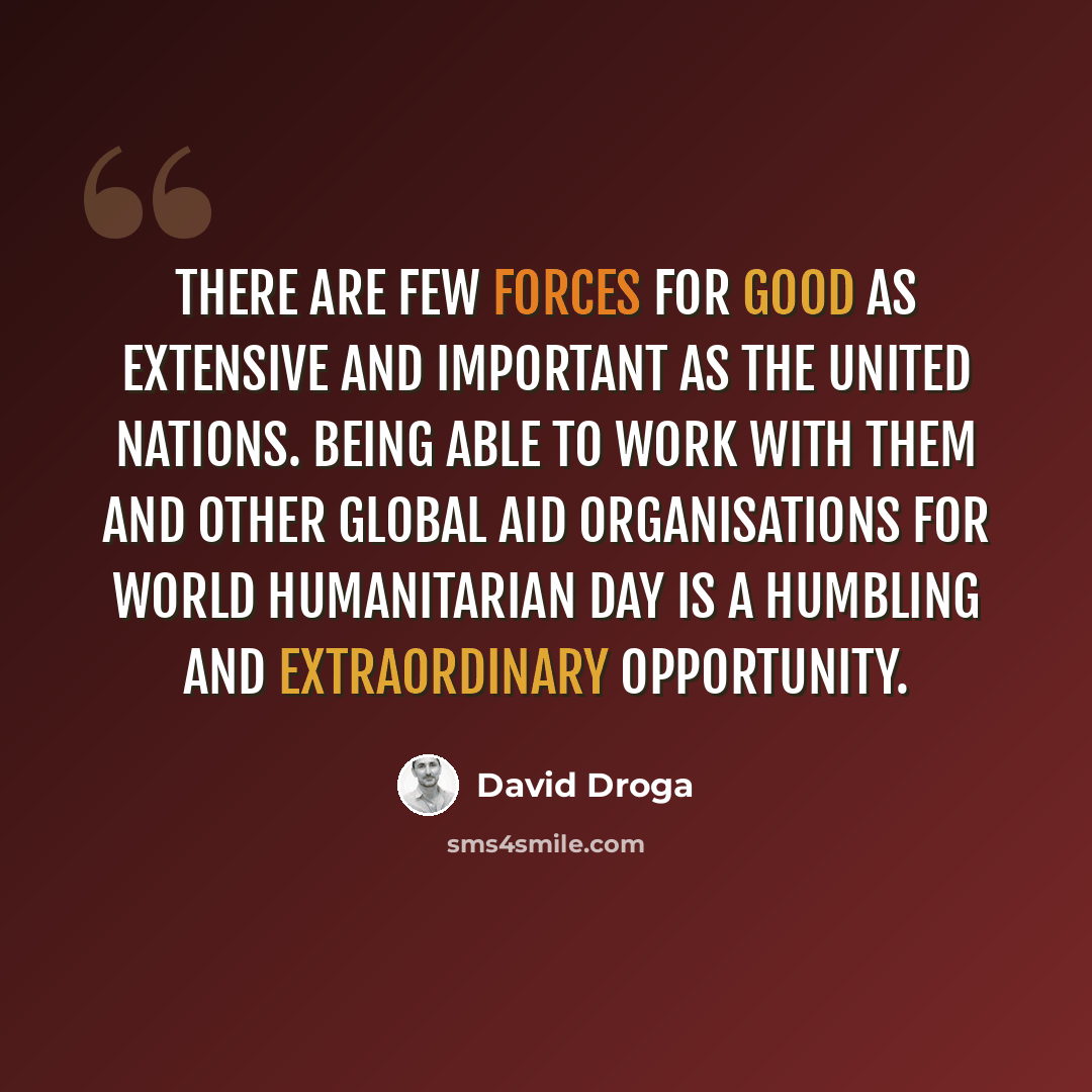 “There are few forces for good as extensive and important as the United Nations. Being able to work with them and other global aid organisations for World Humanitarian Day is a humbling and extraordinary opportunity.” quote by David Droga