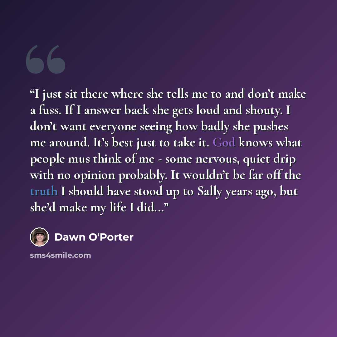 “I just sit there where she tells me to and don’t make a fuss. If I answer back she gets loud and shouty. I don’t want everyone seeing how badly she pushes me around. It’s best just to take it. God knows what people mus think of me - some nervous, quiet drip with no opinion probably. It wouldn’t be…” quote by Dawn O'Porter
