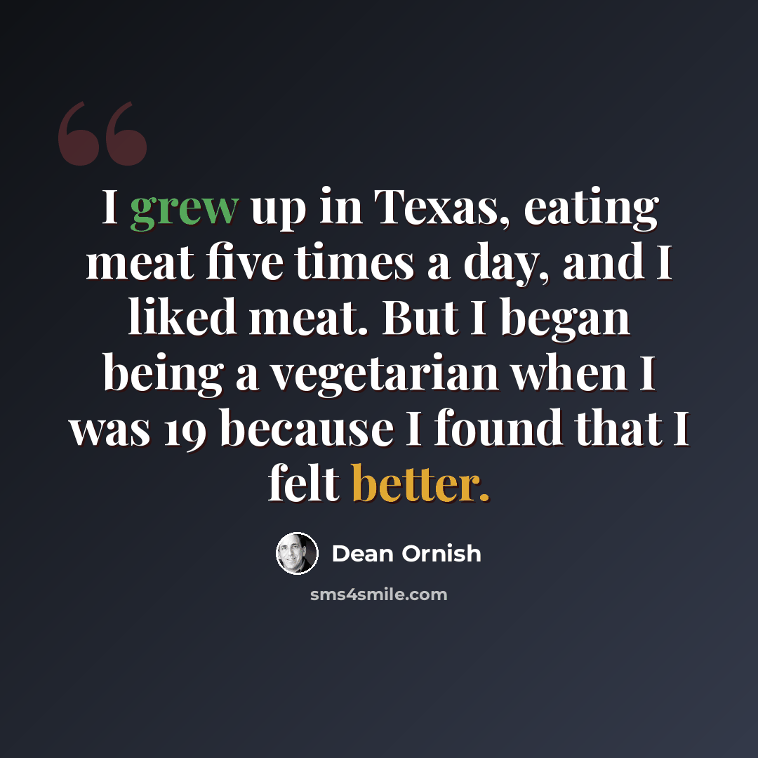 “I grew up in Texas, eating meat five times a day, and I liked meat. But I began being a vegetarian when I was 19 because I found that I felt better.” quote by Dean Ornish