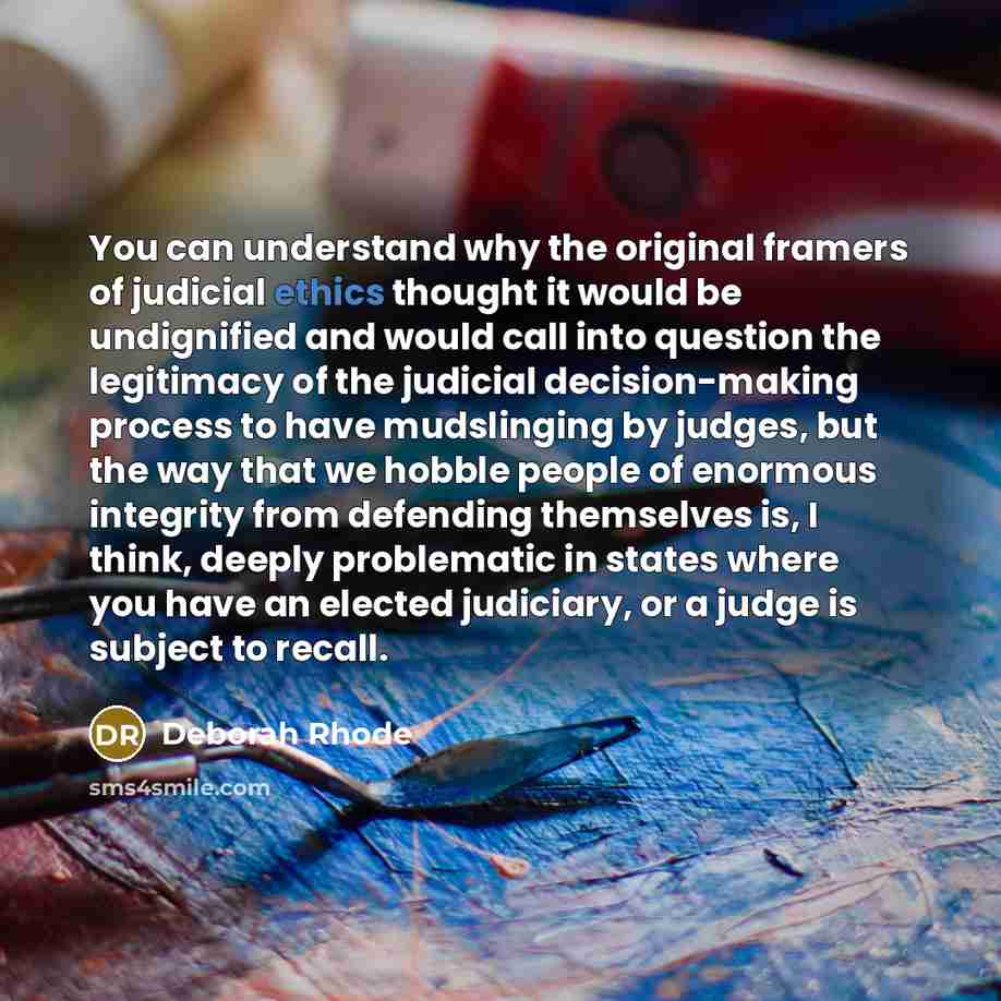 “You can understand why the original framers of judicial ethics thought it would be undignified and would call into question the legitimacy of the judicial decision-making process to have mudslinging by judges, but the way that we hobble people of enormous integrity from defending themselves is, I…” quote by Deborah Rhode