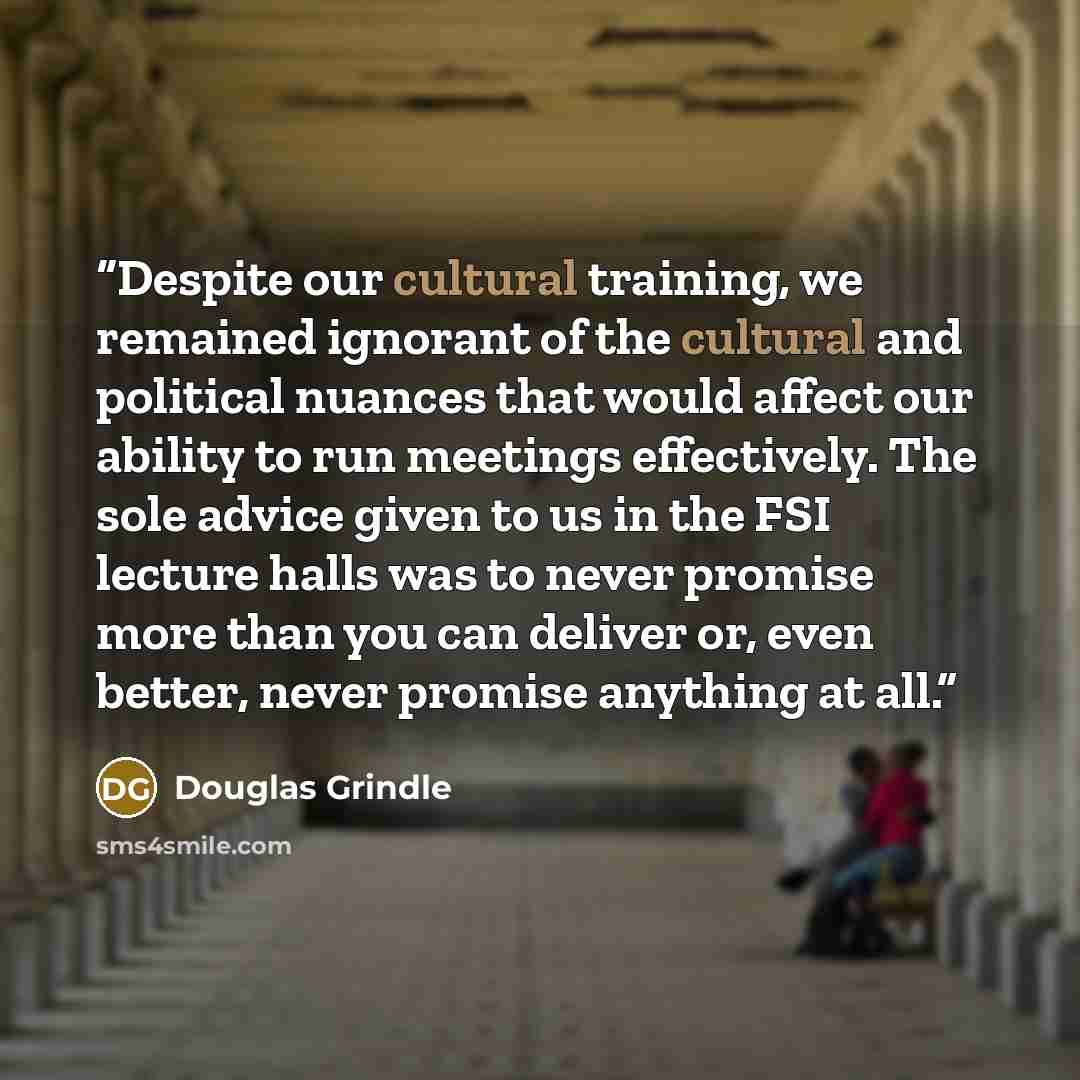 “Despite our cultural training, we remained ignorant of the cultural and political nuances that would affect our ability to run meetings effectively. The sole advice given to us in the FSI lecture halls was to never promise more than you can deliver or, even better, never promise anything at all.” quote by Douglas Grindle