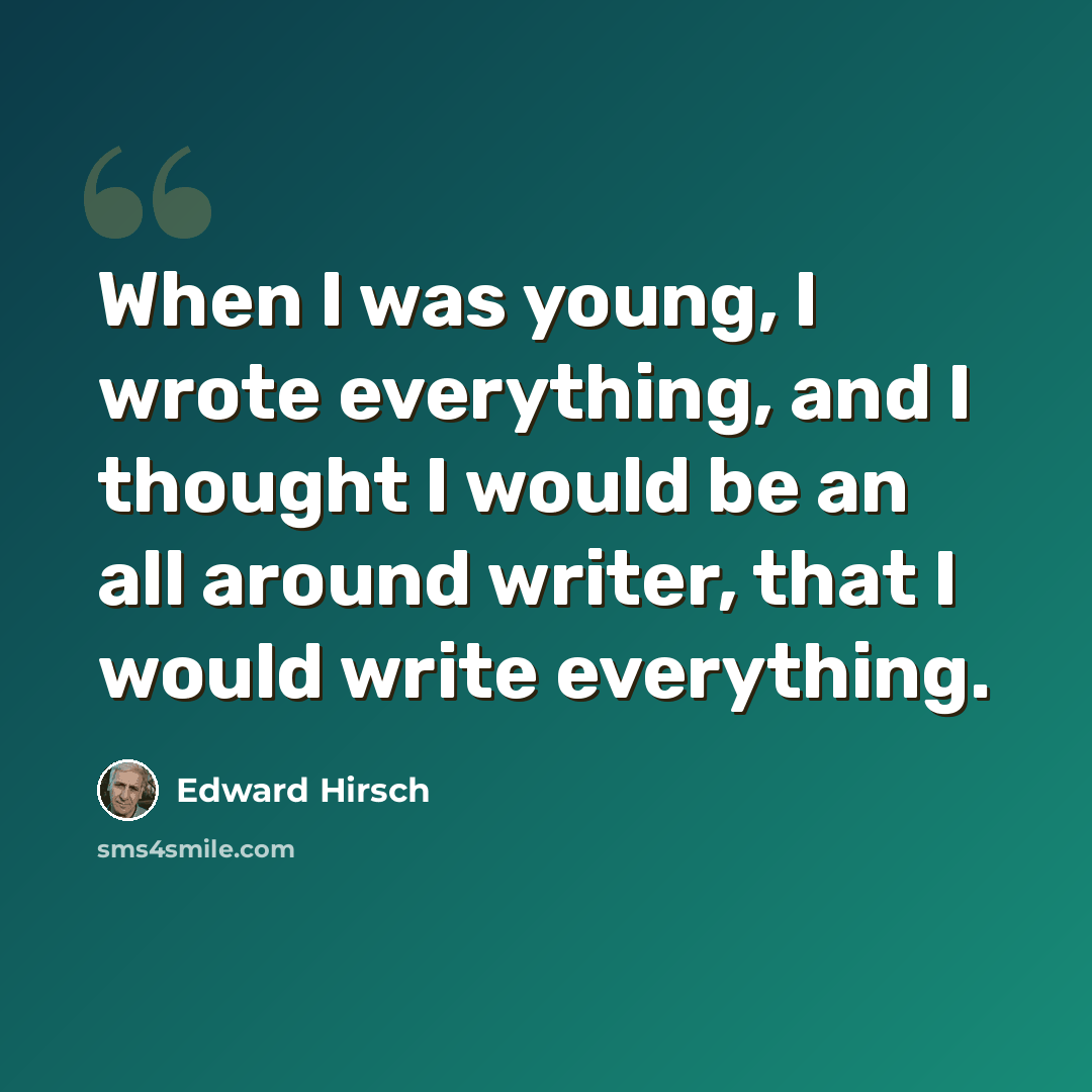 “When I was young, I wrote everything, and I thought I would be an all around writer, that I would write everything.” quote by Edward Hirsch