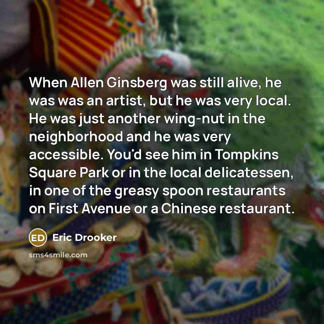 “When Allen Ginsberg was still alive, he was was an artist, but he was very local. He was just another wing-nut in the neighborhood and he was very accessible. You'd see him in Tompkins Square Park or in the local delicatessen, in one of the greasy spoon restaurants on First Avenue or a Chinese…” quote by Eric Drooker