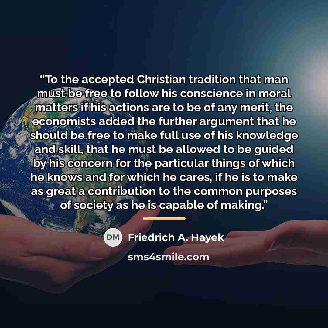 “To the accepted Christian tradition that man must be free to follow his conscience in moral matters if his actions are to be of any merit, the economists added the further argument that he should be free to make full use of his knowledge and skill, that he must be allowed to be guided by his…” quote by Friedrich A. Hayek