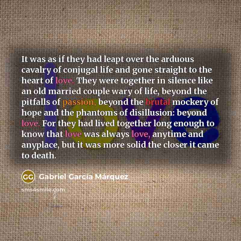 “It was as if they had leapt over the arduous cavalry of conjugal life and gone straight to the heart of love. They were together in silence like an old married couple wary of life, beyond the pitfalls of passion, beyond the brutal mockery of hope and the phantoms of disillusion: beyond love. For…” quote by Gabriel Garcia Marquez