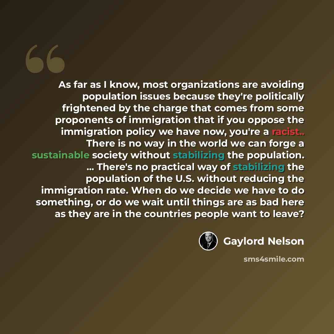 “As far as I know, most organizations are avoiding population issues because they're politically frightened by the charge that comes from some proponents of immigration that if you oppose the immigration policy we have now, you're a racist.. There is no way in the world we can forge a sustainable…” quote by Gaylord Nelson