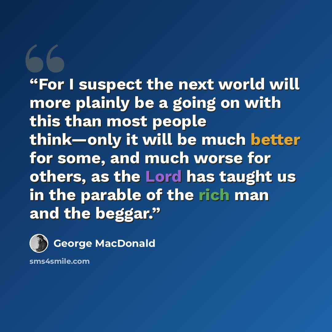 “For I suspect the next world will more plainly be a going on with this than most people think—only it will be much better for some, and much worse for others, as the Lord has taught us in the parable of the rich man and the beggar.” quote by George MacDonald