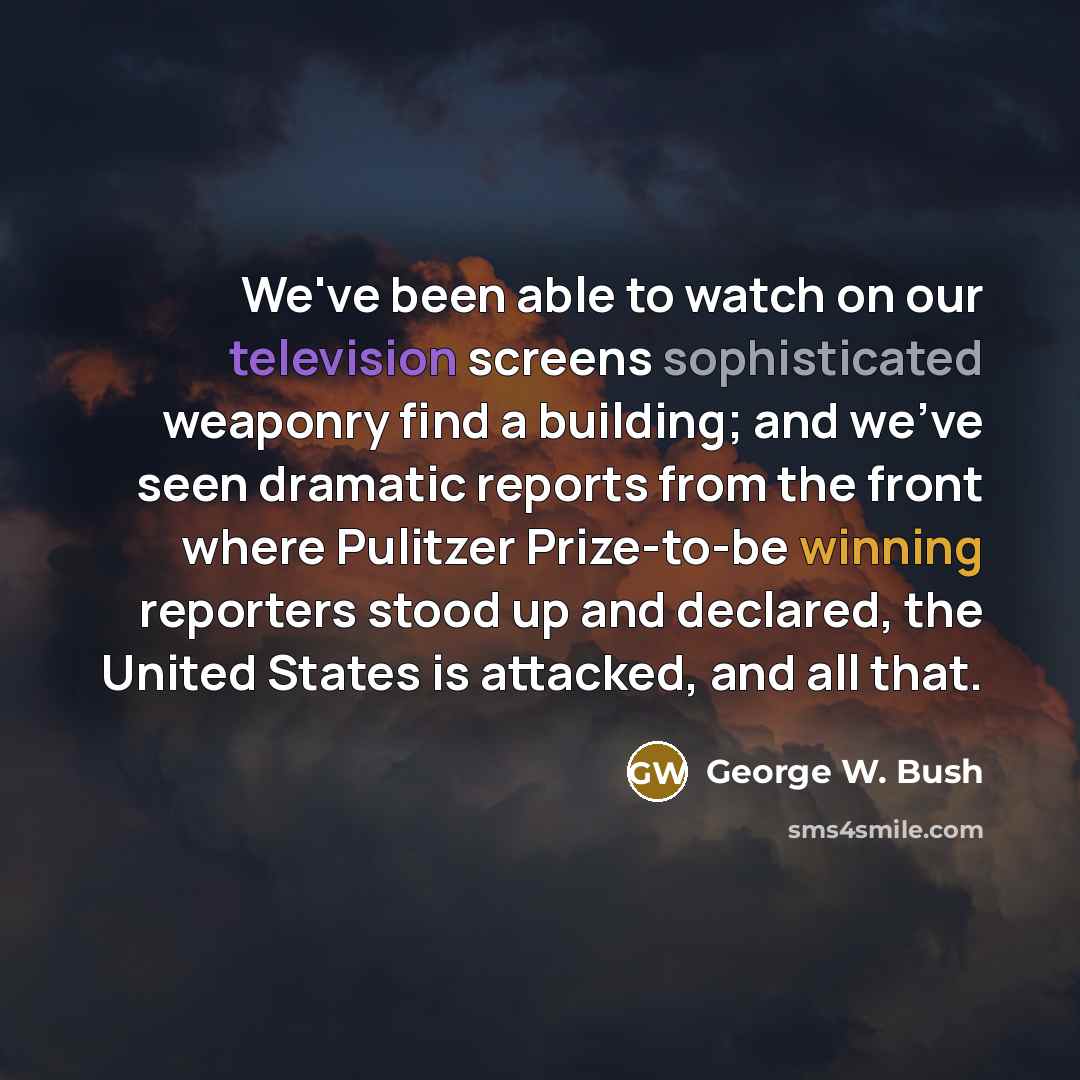 “We've been able to watch on our television screens sophisticated weaponry find a building; and we've seen dramatic reports from the front where Pulitzer Prize-to-be winning reporters stood up and declared, the United States is attacked, and all that.” quote by George W. Bush
