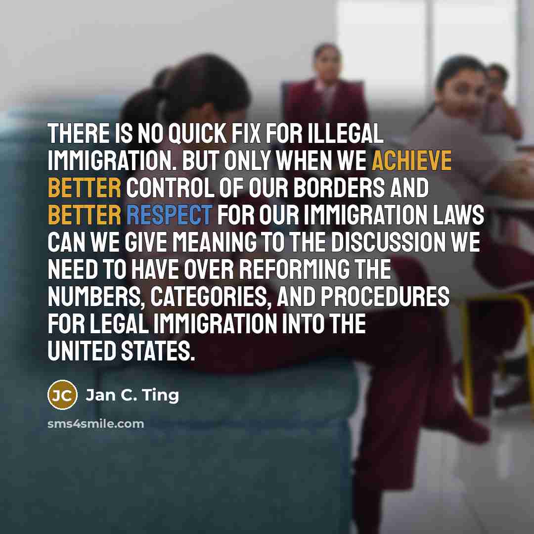 “There is no quick fix for illegal immigration. But only when we achieve better control of our borders and better respect for our immigration laws can we give meaning to the discussion we need to have over reforming the numbers, categories, and procedures for legal immigration into the United States.” quote by Jan C. Ting
