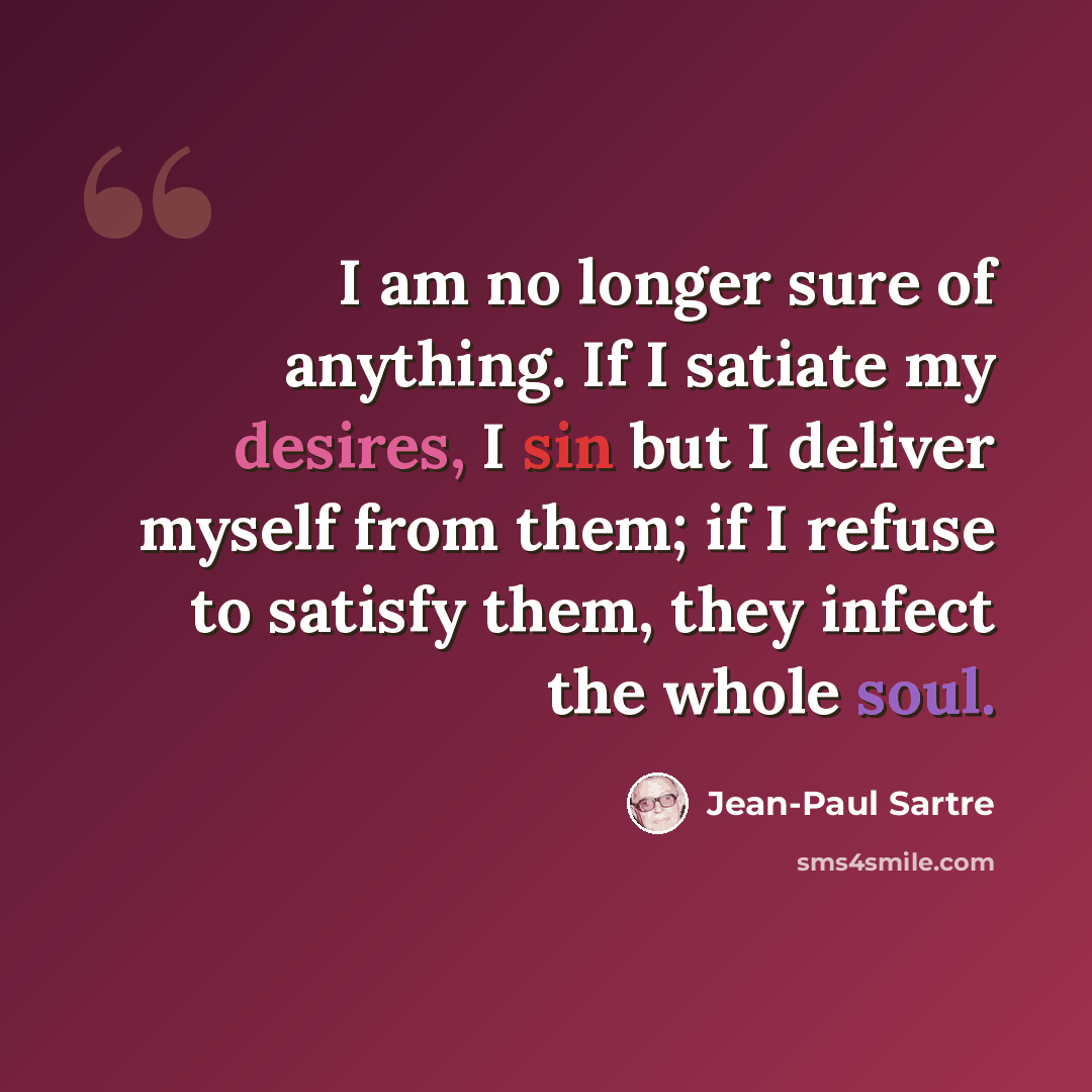 “I am no longer sure of anything. If I satiate my desires, I sin but I deliver myself from them; if I refuse to satisfy them, they infect the whole soul.” quote by Jean-Paul Sartre