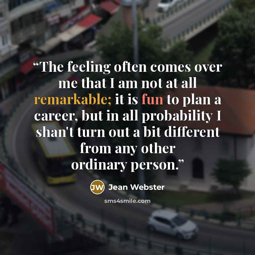 “The feeling often comes over me that I am not at all remarkable; it is fun to plan a career, but in all probability I shan't turn out a bit different from any other ordinary person.” quote by Jean Webster