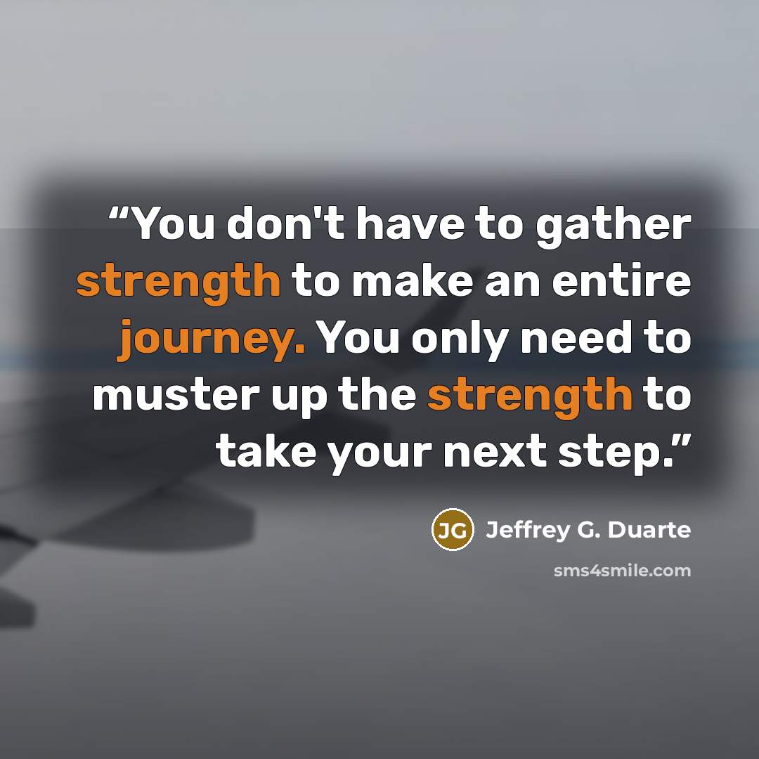 “You don't have to gather strength to make an entire journey. You only need to muster up the strength to take your next step.” quote by Jeffrey G. Duarte