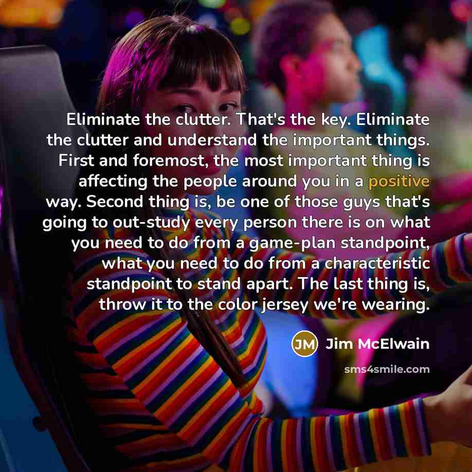 “Eliminate the clutter. That's the key. Eliminate the clutter and understand the important things. First and foremost, the most important thing is affecting the people around you in a positive way. Second thing is, be one of those guys that's going to out-study every person there is on what you…” quote by Jim McElwain