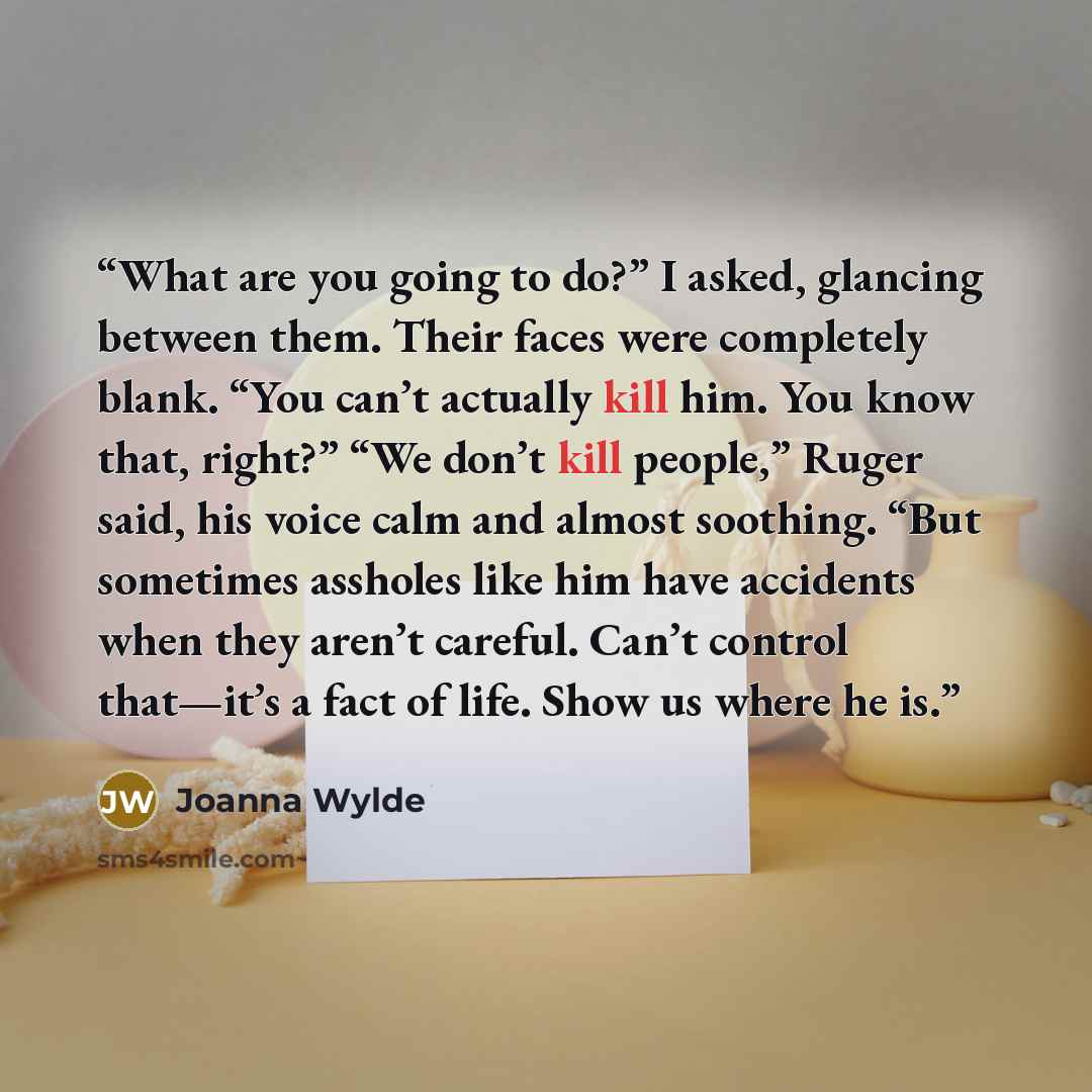 “What are you going to do?” I asked, glancing between them. Their faces were completely blank. “You can’t actually kill him. You know that, right?” “We don’t kill people,” Ruger said, his voice calm and almost soothing. “But sometimes assholes like him have accidents when they aren’t careful. Can’t…” quote by Joanna Wylde