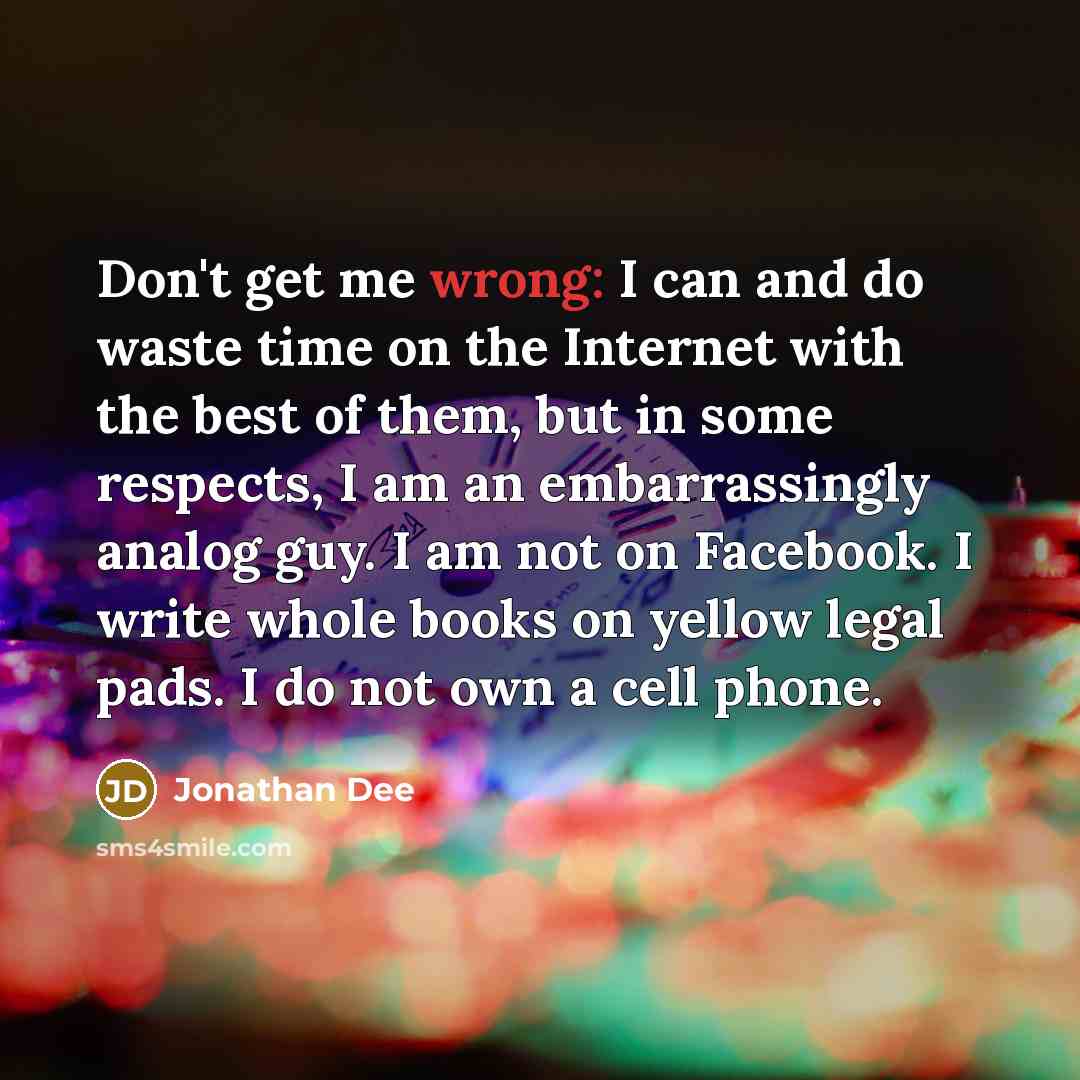 “Don't get me wrong: I can and do waste time on the Internet with the best of them, but in some respects, I am an embarrassingly analog guy. I am not on Facebook. I write whole books on yellow legal pads. I do not own a cell phone.” quote by Jonathan Dee