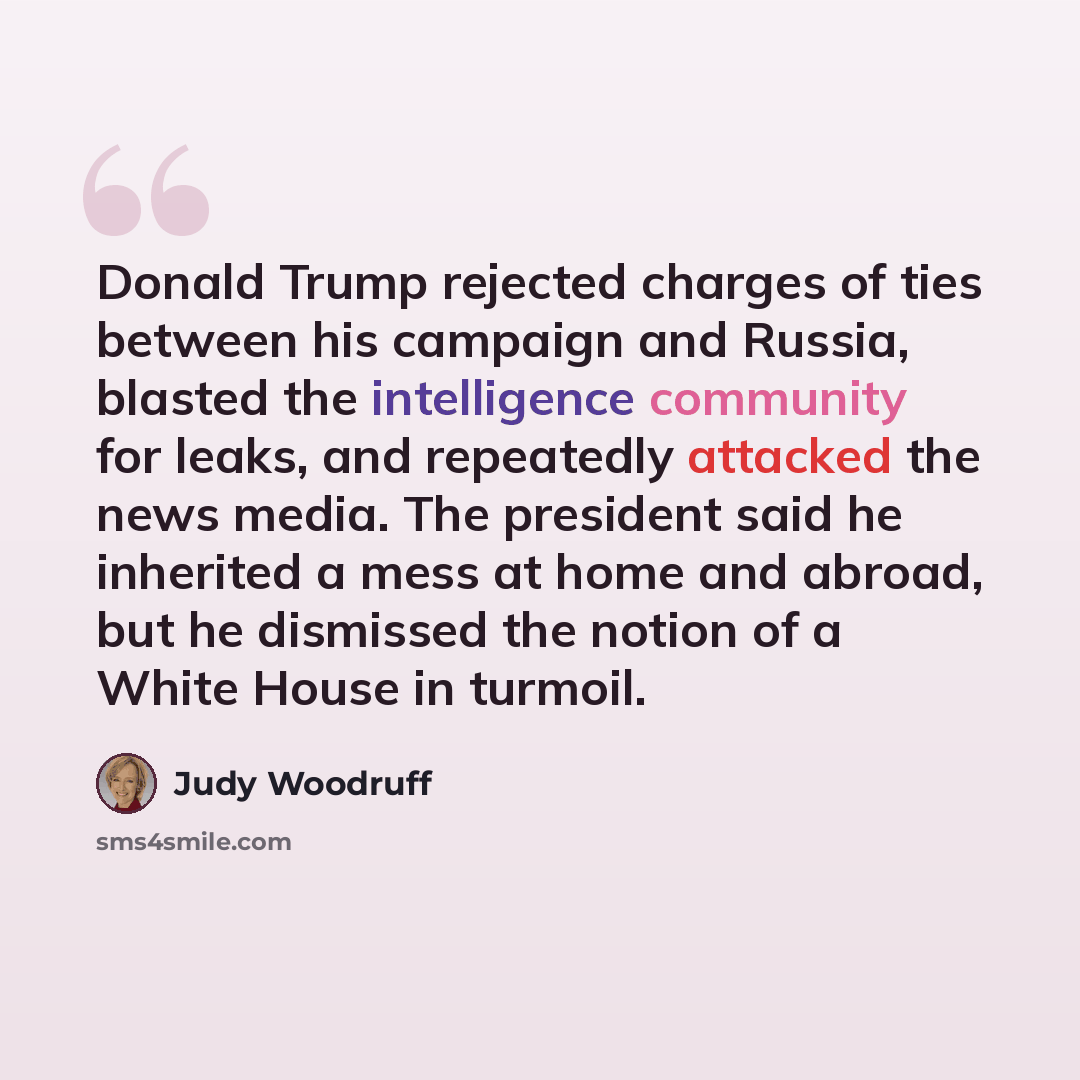 “Donald Trump rejected charges of ties between his campaign and Russia, blasted the intelligence community for leaks, and repeatedly attacked the news media. The president said he inherited a mess at home and abroad, but he dismissed the notion of a White House in turmoil.” quote by Judy Woodruff