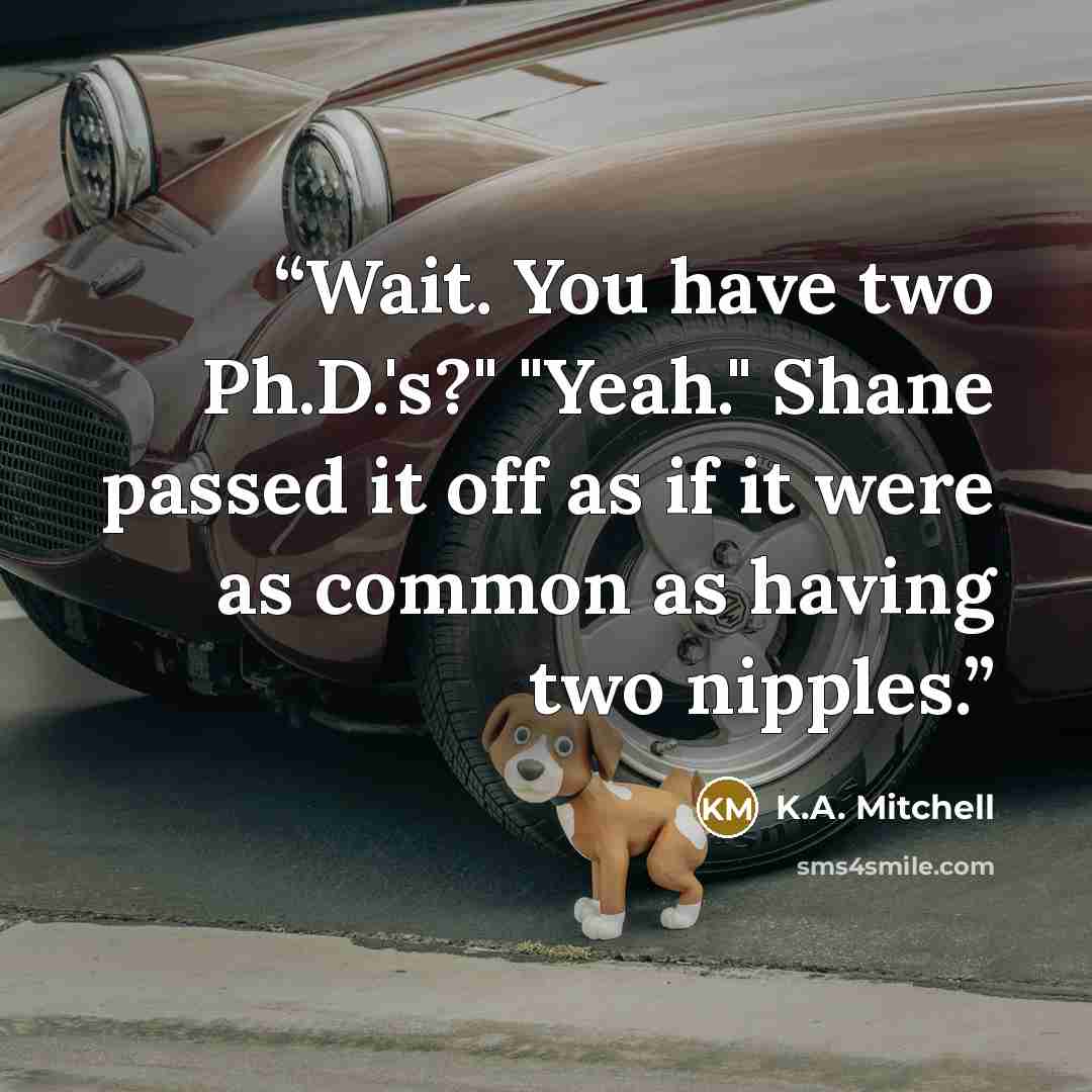 “Wait. You have two Ph.D.'s?" "Yeah." Shane passed it off as if it were as common as having two nipples.” quote by K.A. Mitchell