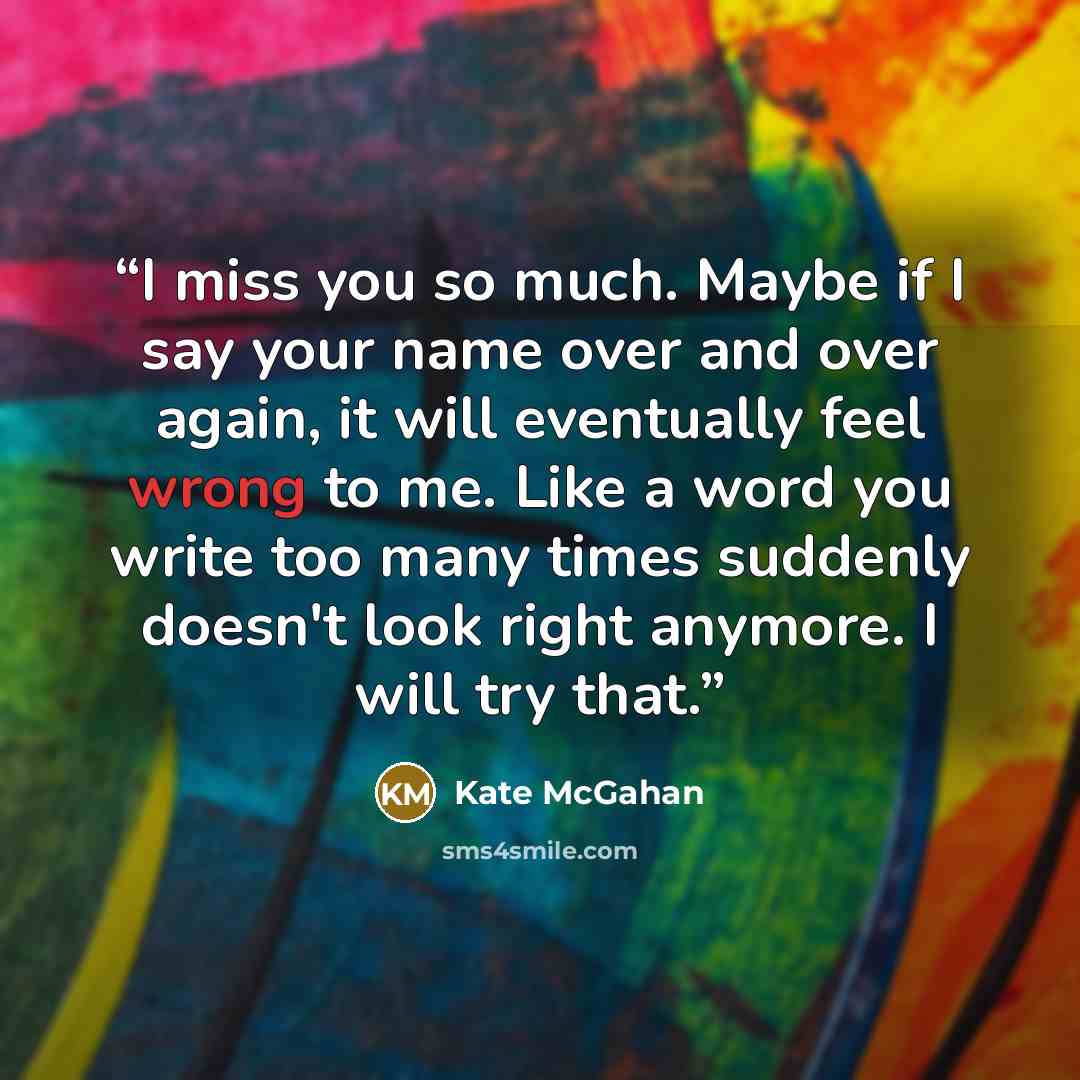 “I miss you so much. Maybe if I say your name over and over again, it will eventually feel wrong to me. Like a word you write too many times suddenly doesn't look right anymore. I will try that.” quote by Kate McGahan