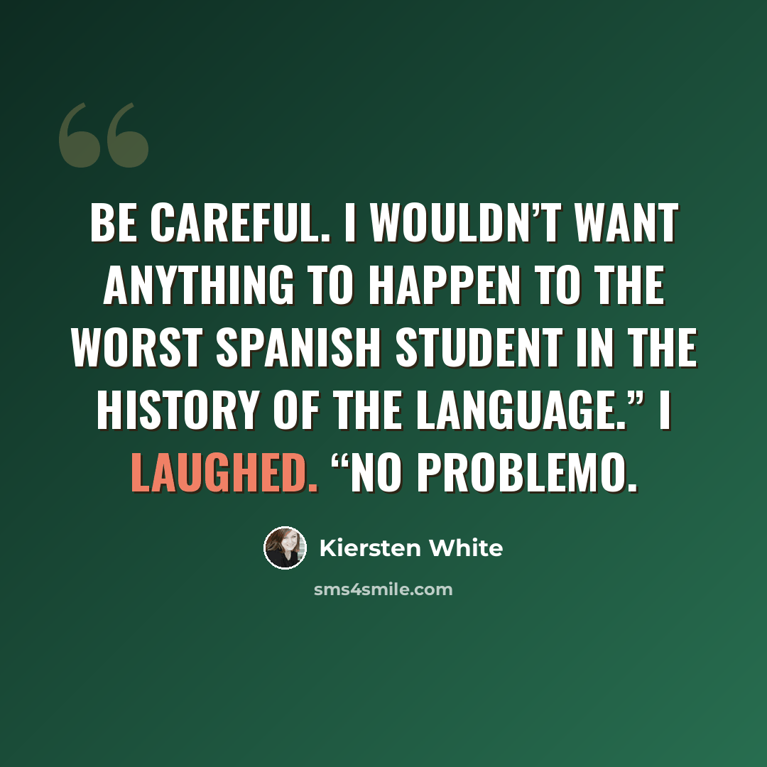 “Be careful. I wouldn’t want anything to happen to the worst Spanish student in the history of the language.” I laughed. “No problemo.” quote by Kiersten White
