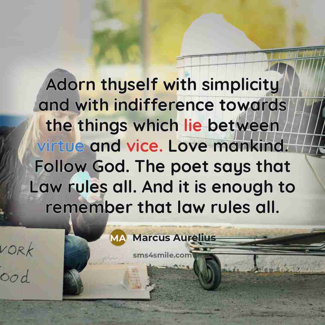 “Adorn thyself with simplicity and with indifference towards the things which lie between virtue and vice. Love mankind. Follow God. The poet says that Law rules all. And it is enough to remember that law rules all.” quote by Marcus Aurelius