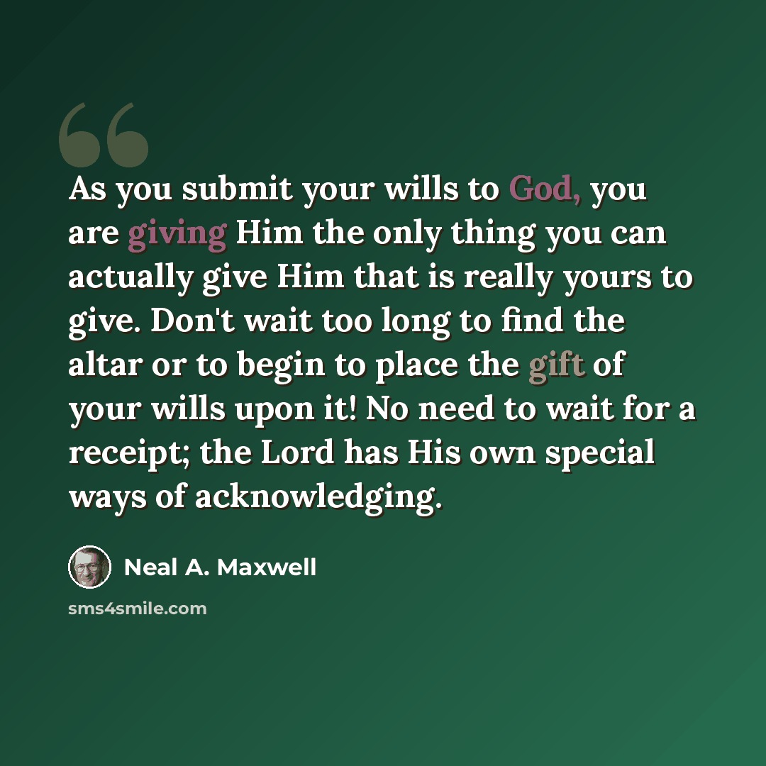 “As you submit your wills to God, you are giving Him the only thing you can actually give Him that is really yours to give. Don't wait too long to find the altar or to begin to place the gift of your wills upon it! No need to wait for a receipt; the Lord has His own special ways of acknowledging.” quote by Neal A. Maxwell