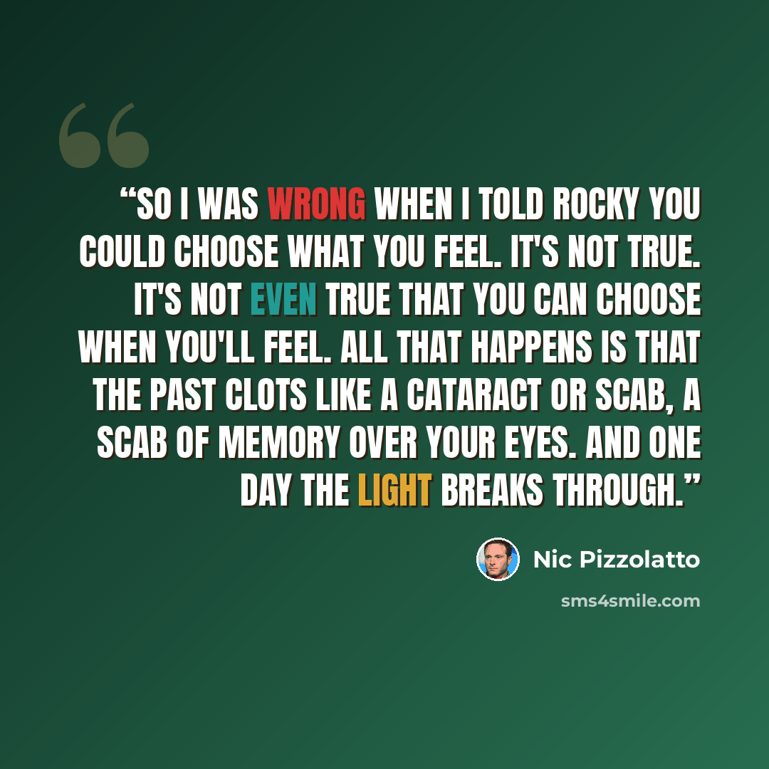 “So I was wrong when I told Rocky you could choose what you feel. It's not true. It's not even true that you can choose when you'll feel. All that happens is that the past clots like a cataract or scab, a scab of memory over your eyes. And one day the light breaks through.” quote by Nic Pizzolatto