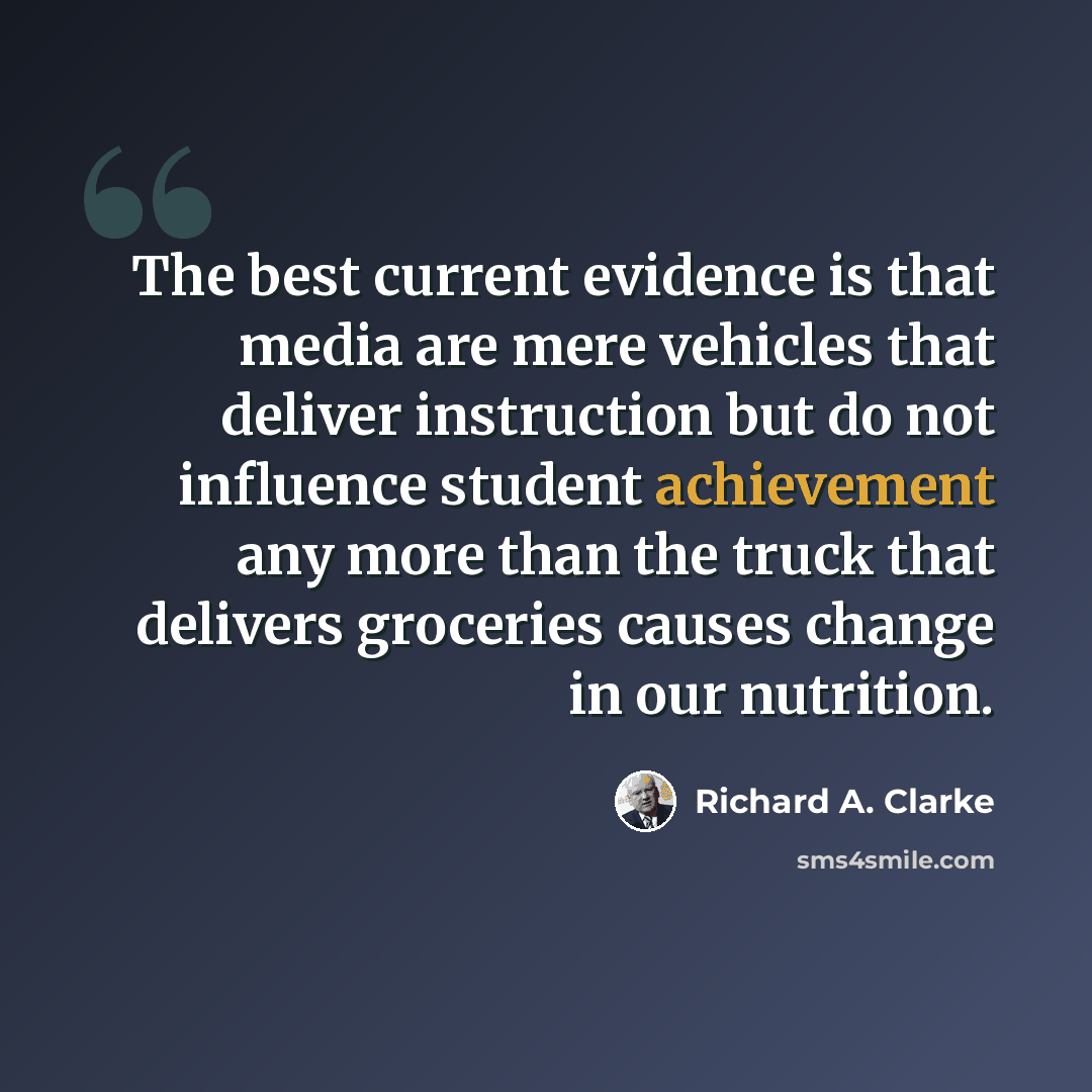 “The best current evidence is that media are mere vehicles that deliver instruction but do not influence student achievement any more than the truck that delivers groceries causes change in our nutrition.” quote by Richard A. Clarke