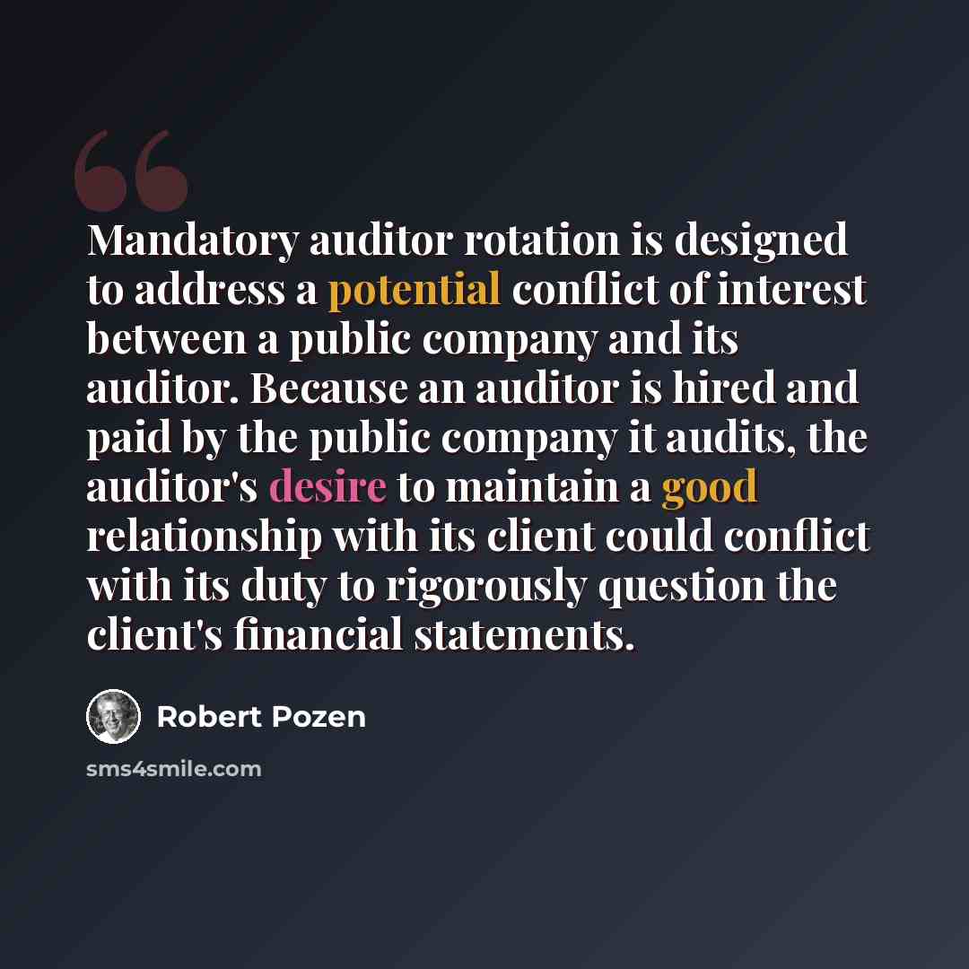“Mandatory auditor rotation is designed to address a potential conflict of interest between a public company and its auditor. Because an auditor is hired and paid by the public company it audits, the auditor's desire to maintain a good relationship with its client could conflict with its duty to…” quote by Robert Pozen
