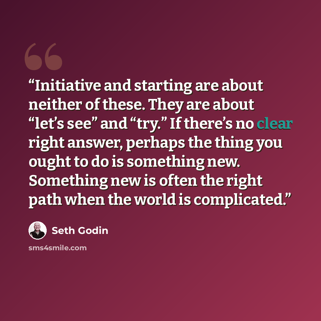 “Initiative and starting are about neither of these. They are about “let’s see” and “try.” If there’s no clear right answer, perhaps the thing you ought to do is something new. Something new is often the right path when the world is complicated.” quote by Seth Godin