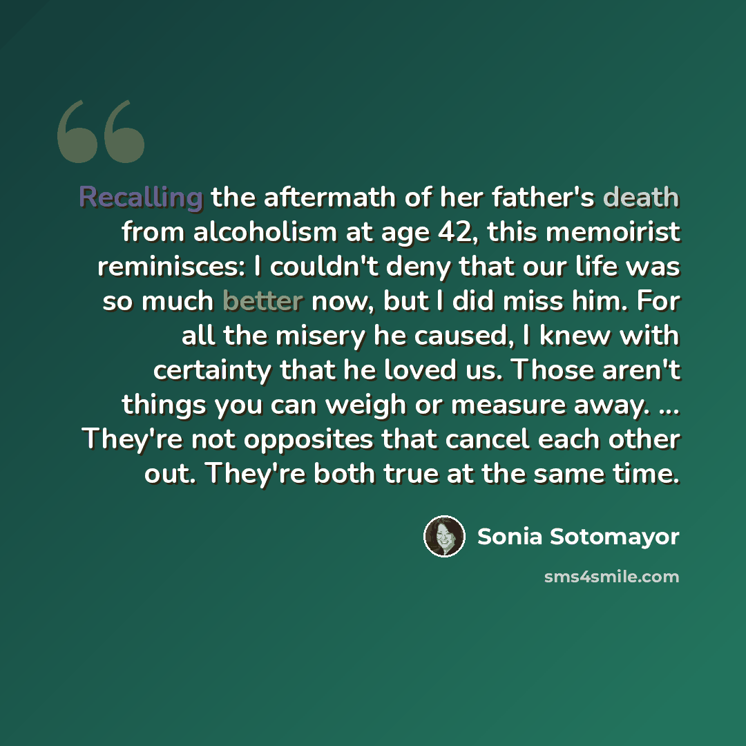 “Recalling the aftermath of her father's death from alcoholism at age 42, this memoirist reminisces: I couldn't deny that our life was so much better now, but I did miss him. For all the misery he caused, I knew with certainty that he loved us. Those aren't things you can weigh or measure away…” quote by Sonia Sotomayor