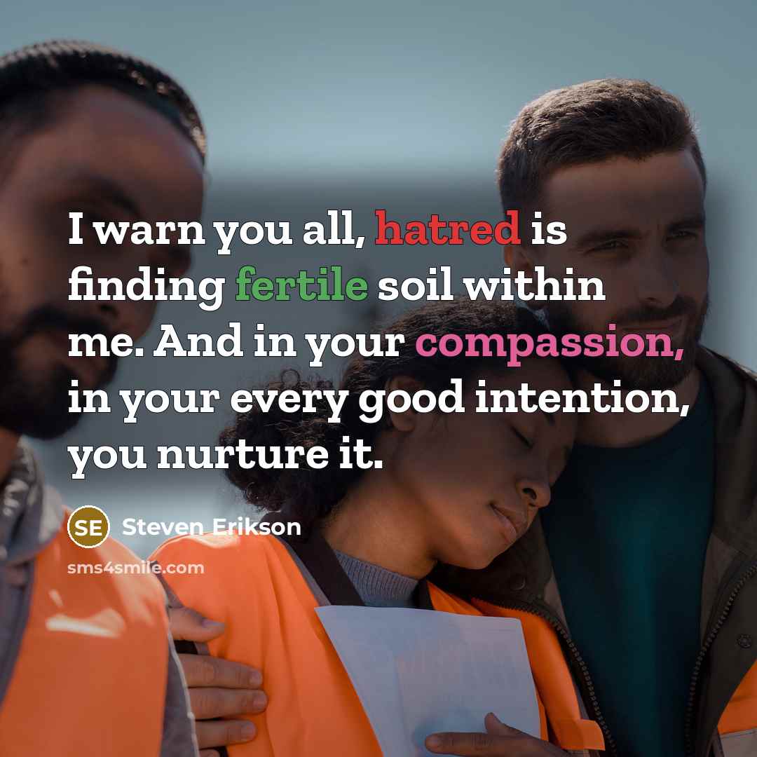 “I warn you all, hatred is finding fertile soil within me. And in your compassion, in your every good intention, you nurture it.” quote by Steven Erikson