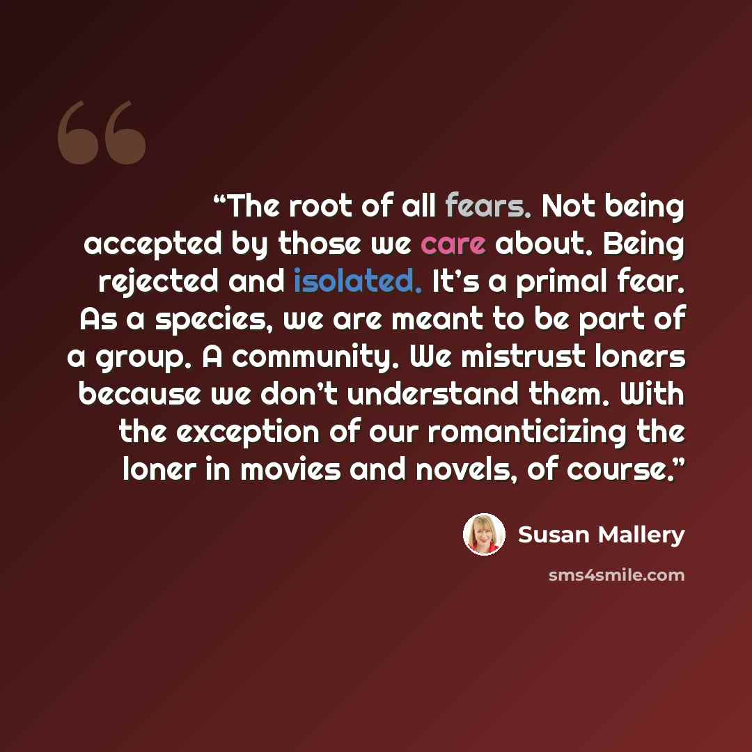 “The root of all fears. Not being accepted by those we care about. Being rejected and isolated. It’s a primal fear. As a species, we are meant to be part of a group. A community. We mistrust loners because we don’t understand them. With the exception of our romanticizing the loner in movies and…” quote by Susan Mallery