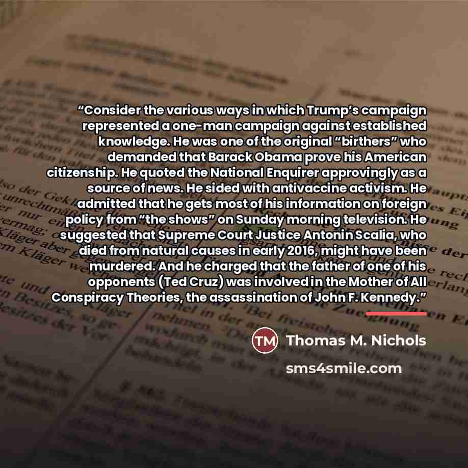 “Consider the various ways in which Trump’s campaign represented a one-man campaign against established knowledge. He was one of the original “birthers” who demanded that Barack Obama prove his American citizenship. He quoted the National Enquirer approvingly as a source of news. He sided with…” quote by Thomas M. Nichols
