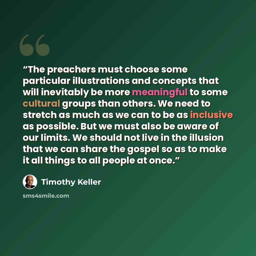 “The preachers must choose some particular illustrations and concepts that will inevitably be more meaningful to some cultural groups than others. We need to stretch as much as we can to be as inclusive as possible. But we must also be aware of our limits. We should not live in the illusion that we…” quote by Timothy Keller