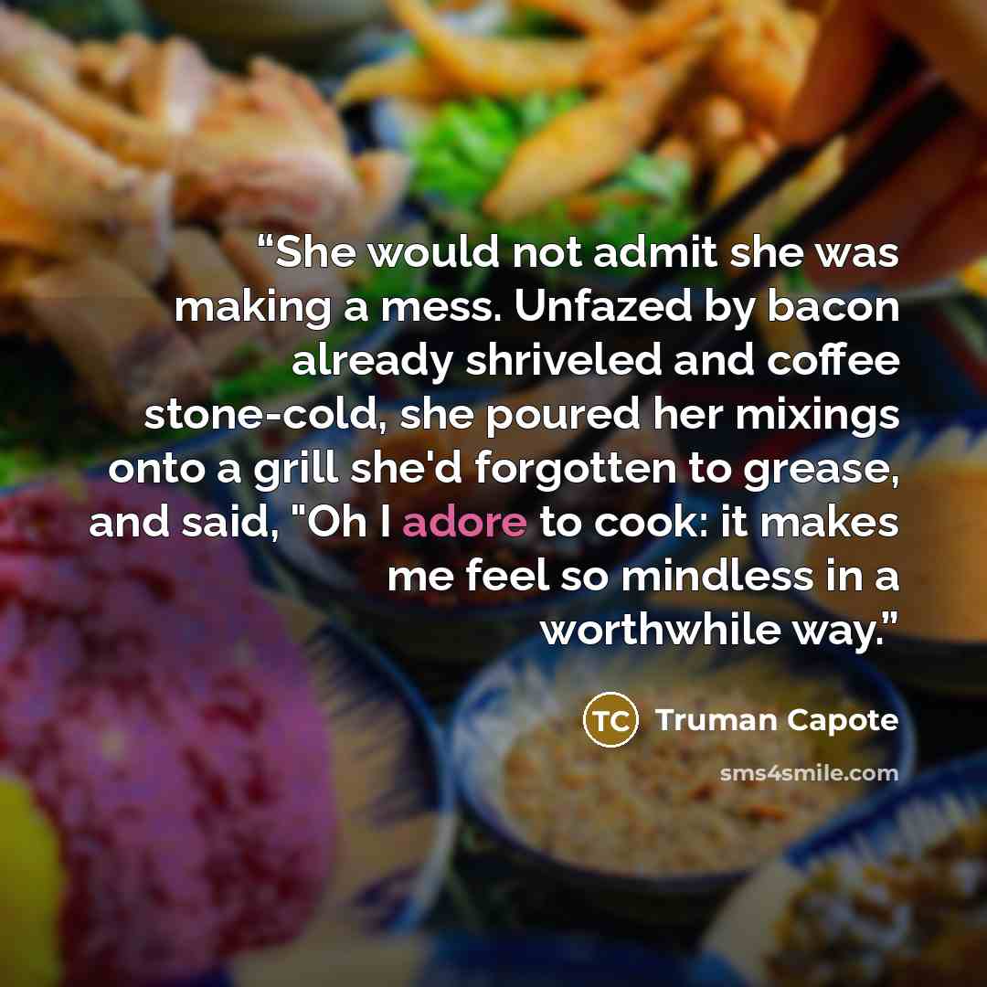 “She would not admit she was making a mess. Unfazed by bacon already shriveled and coffee stone-cold, she poured her mixings onto a grill she'd forgotten to grease, and said, "Oh I adore to cook: it makes me feel so mindless in a worthwhile way.” quote by Truman Capote