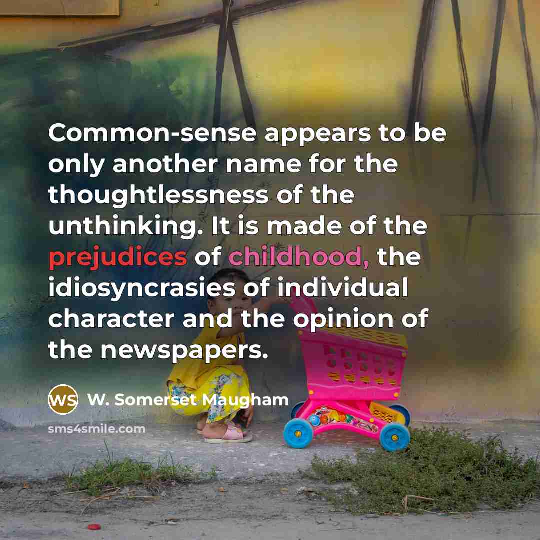 “Common-sense appears to be only another name for the thoughtlessness of the unthinking. It is made of the prejudices of childhood, the idiosyncrasies of individual character and the opinion of the newspapers.” quote by W. Somerset Maugham