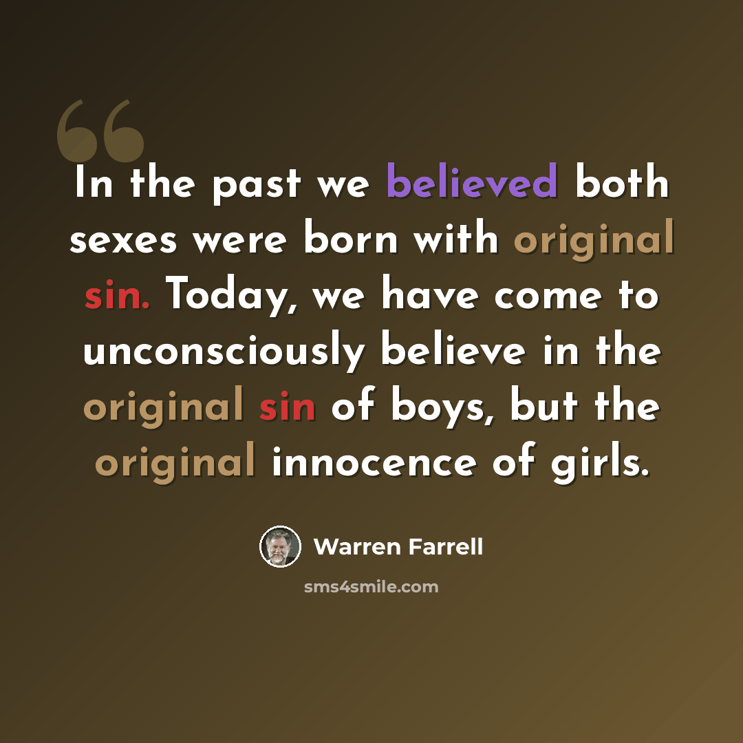 “In the past we believed both sexes were born with original sin. Today, we have come to unconsciously believe in the original sin of boys, but the original innocence of girls.” quote by Warren Farrell