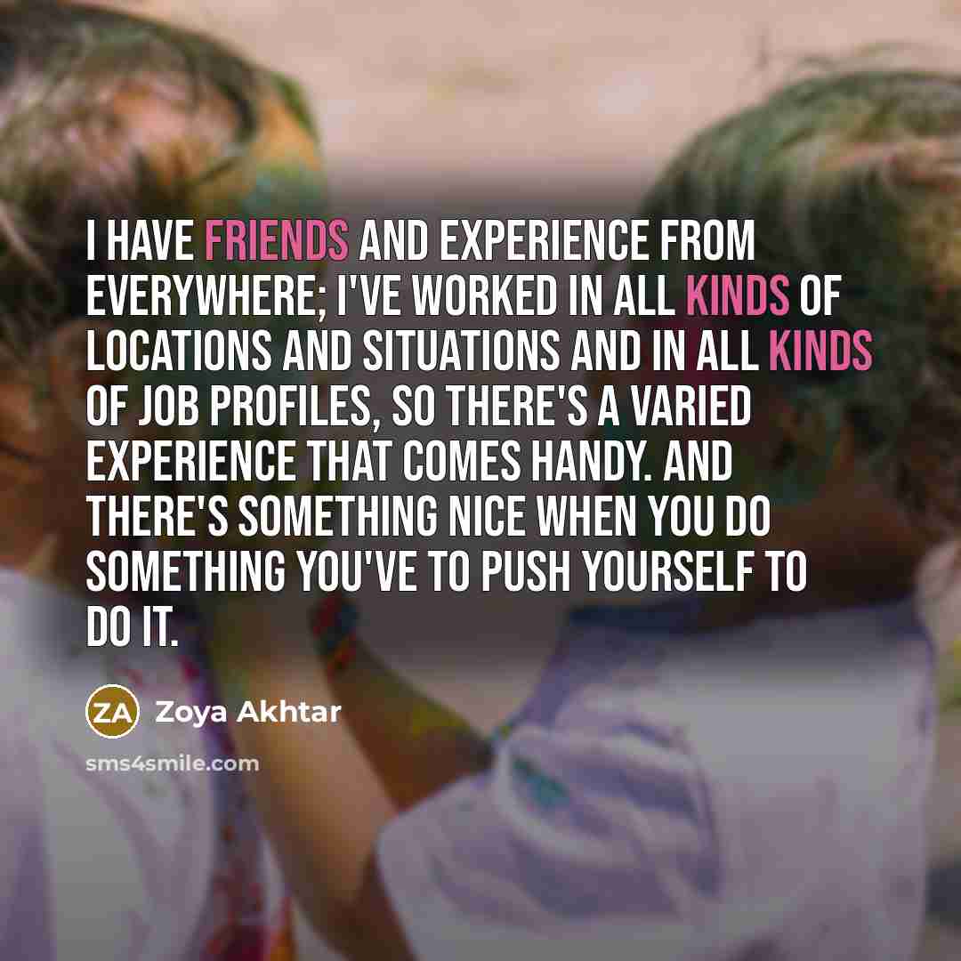 “I have friends and experience from everywhere; I've worked in all kinds of locations and situations and in all kinds of job profiles, so there's a varied experience that comes handy. And there's something nice when you do something you've to push yourself to do it.” quote by Zoya Akhtar