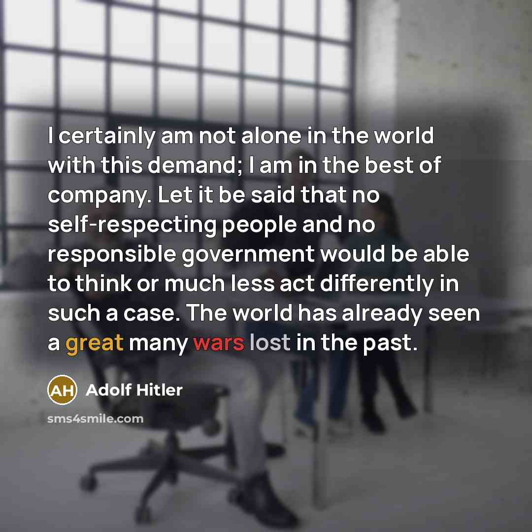 “I certainly am not alone in the world with this demand; I am in the best of company. Let it be said that no self-respecting people and no responsible government would be able to think or much less act differently in such a case. The world has already seen a great many wars lost in the past.” quote by Adolf Hitler