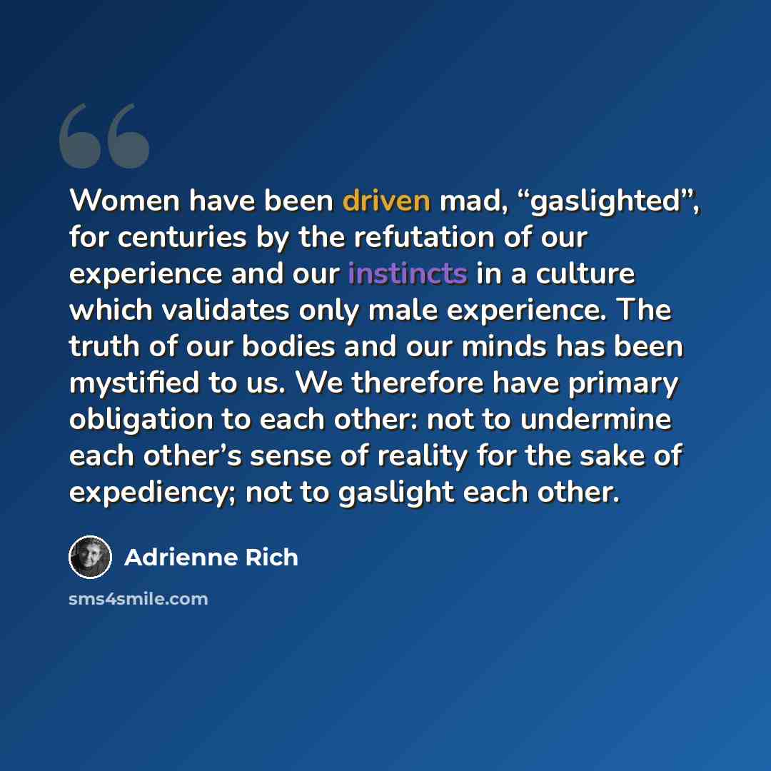 “Women have been driven mad, “gaslighted”, for centuries by the refutation of our experience and our instincts in a culture which validates only male experience. The truth of our bodies and our minds has been mystified to us. We therefore have primary obligation to each other: not to undermine each…” quote by Adrienne Rich