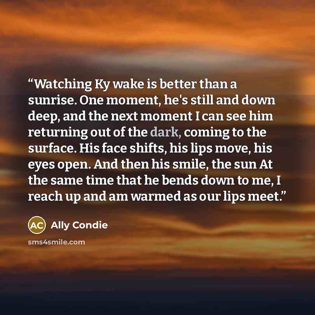 “Watching Ky wake is better than a sunrise. One moment, he's still and down deep, and the next moment I can see him returning out of the dark, coming to the surface. His face shifts, his lips move, his eyes open. And then his smile, the sun At the same time that he bends down to me, I reach up and…” quote by Ally Condie