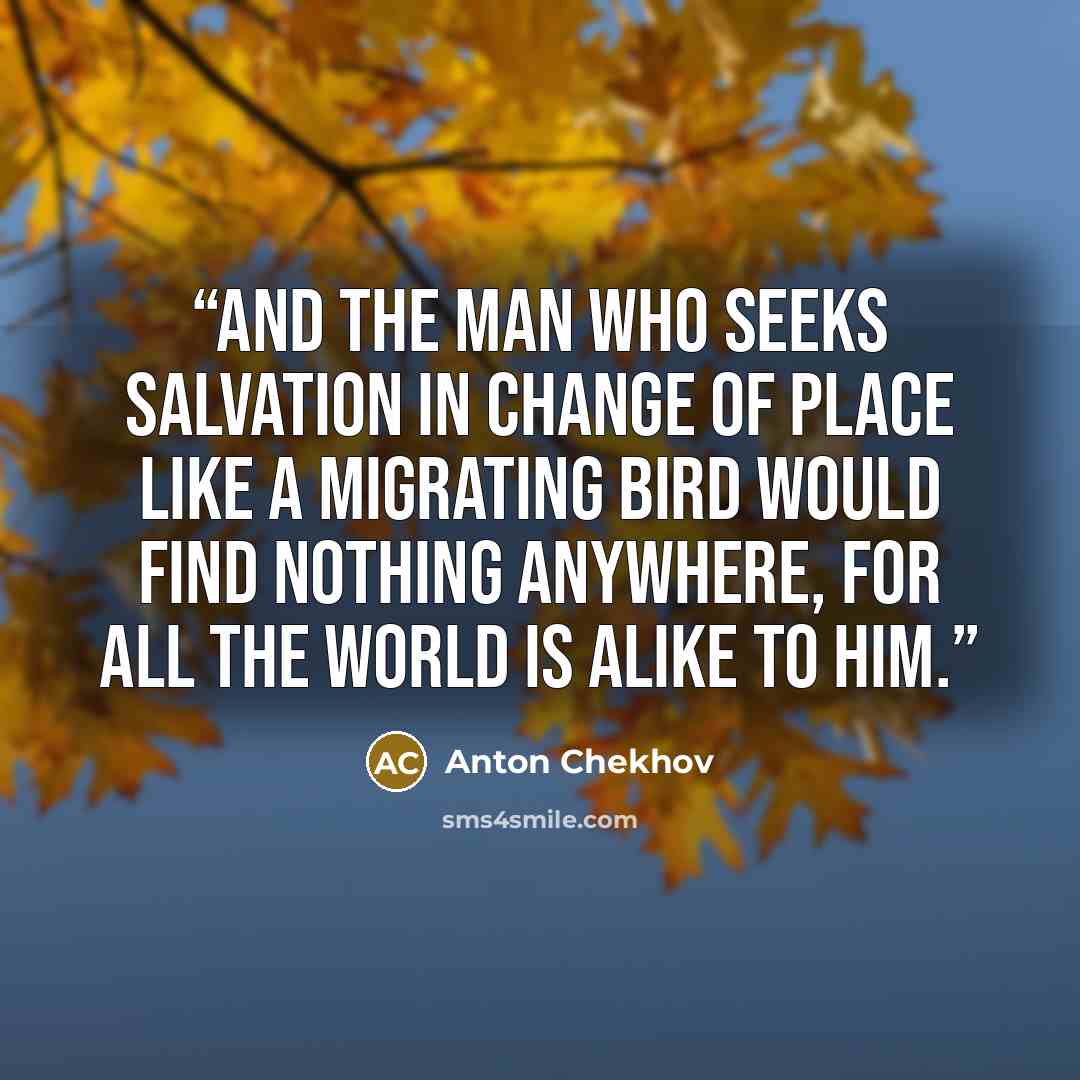 “And the man who seeks salvation in change of place like a migrating bird would find nothing anywhere, for all the world is alike to him.” quote by Anton Chekhov