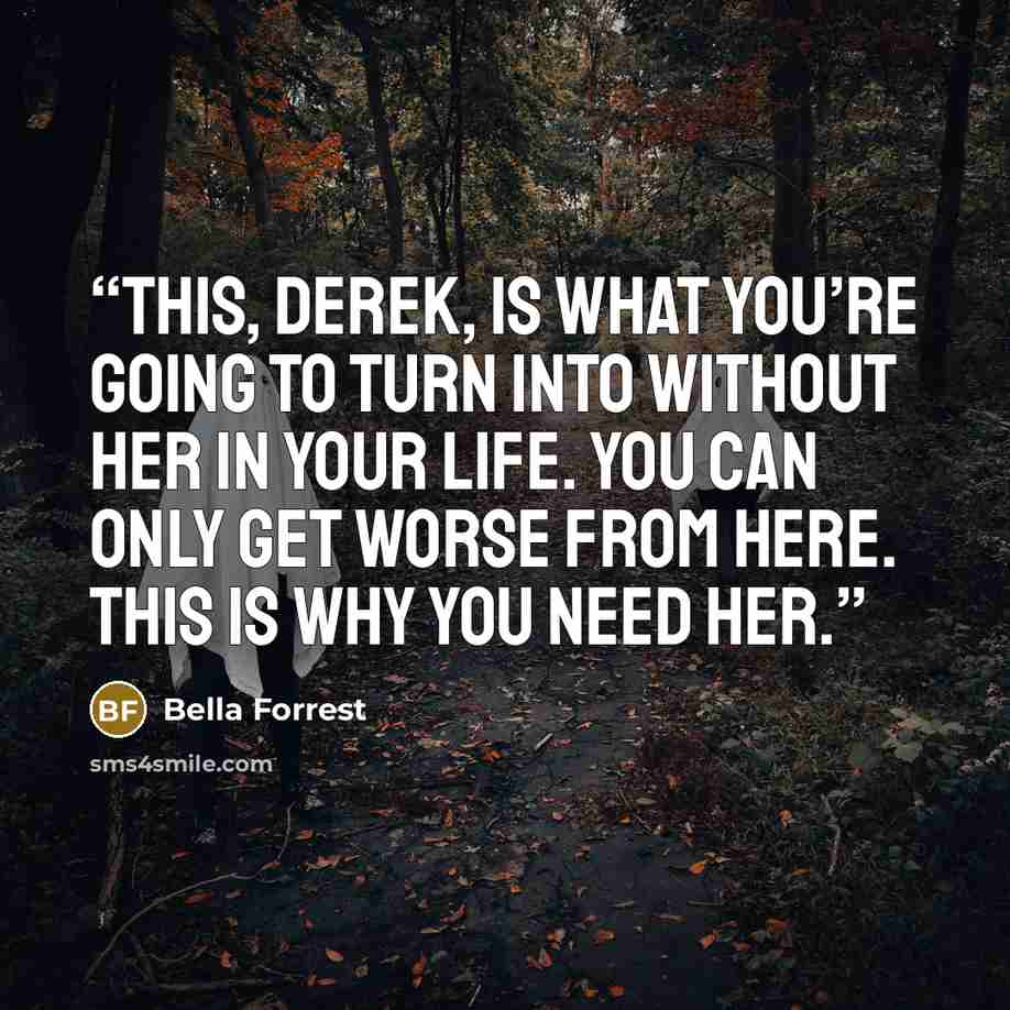 “This, Derek, is what you’re going to turn into without her in your life. You can only get worse from here. This is why you need her.” quote by Bella Forrest