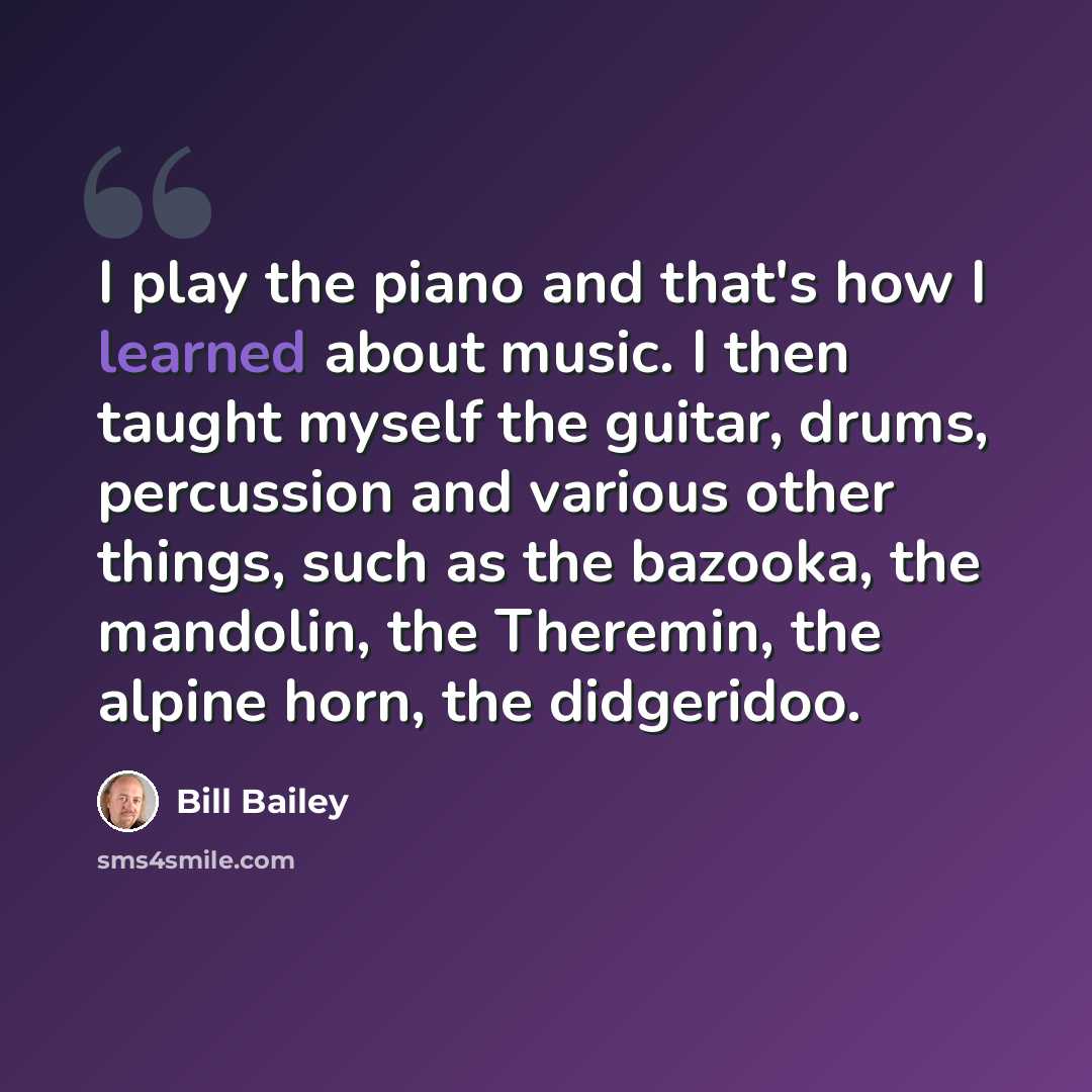 “I play the piano and that's how I learned about music. I then taught myself the guitar, drums, percussion and various other things, such as the bazooka, the mandolin, the Theremin, the alpine horn, the didgeridoo.” quote by Bill Bailey