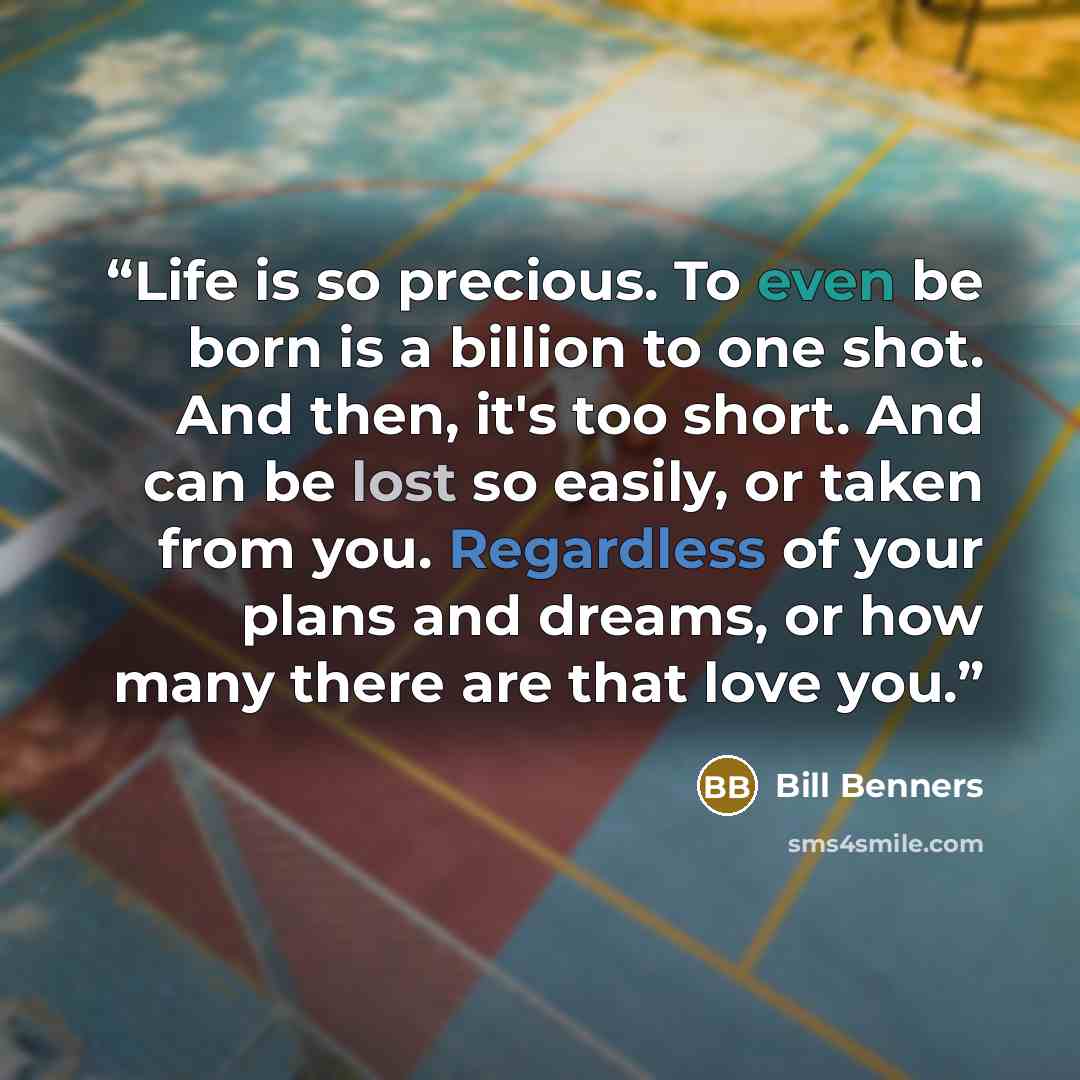 “Life is so precious. To even be born is a billion to one shot. And then, it's too short. And can be lost so easily, or taken from you. Regardless of your plans and dreams, or how many there are that love you.” quote by Bill Benners
