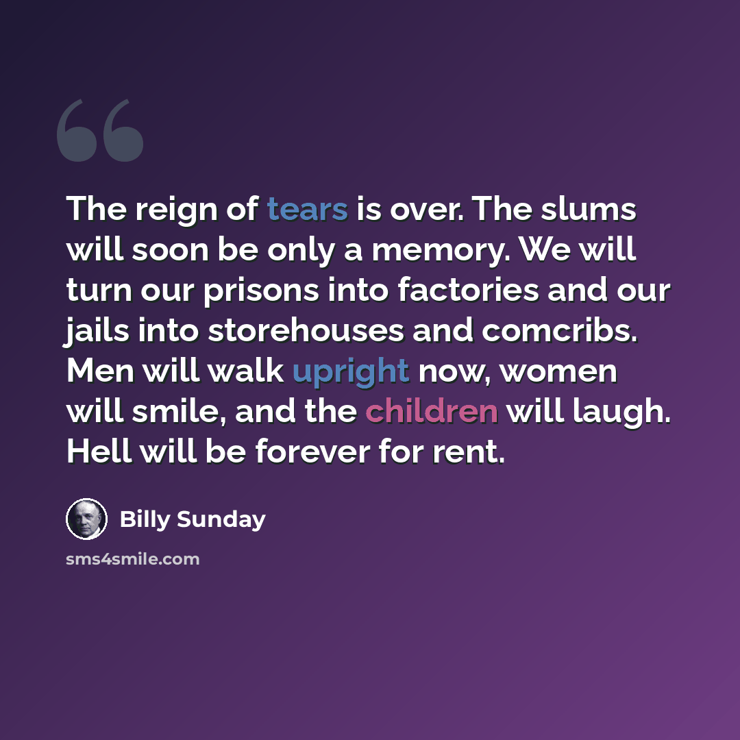 “The reign of tears is over. The slums will soon be only a memory. We will turn our prisons into factories and our jails into storehouses and comcribs. Men will walk upright now, women will smile, and the children will laugh. Hell will be forever for rent.” quote by Billy Sunday