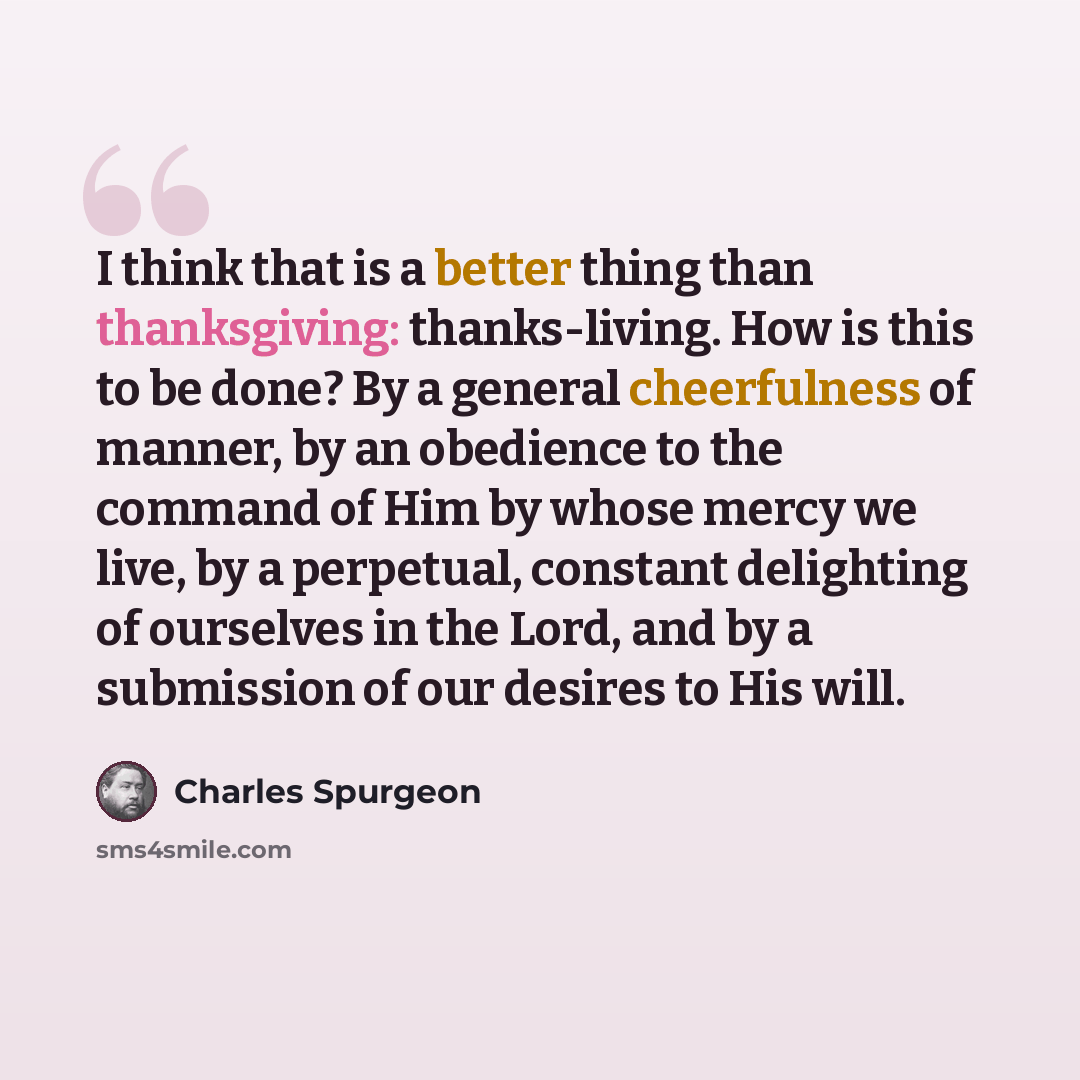 “I think that is a better thing than thanksgiving: thanks-living. How is this to be done? By a general cheerfulness of manner, by an obedience to the command of Him by whose mercy we live, by a perpetual, constant delighting of ourselves in the Lord, and by a submission of our desires to His will.” quote by Charles Spurgeon
