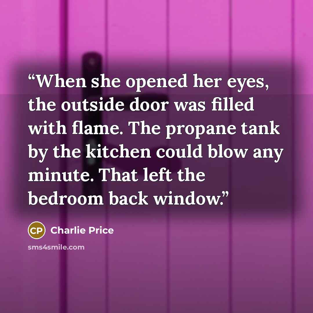 “When she opened her eyes, the outside door was filled with flame. The propane tank by the kitchen could blow any minute. That left the bedroom back window.” quote by Charlie Price