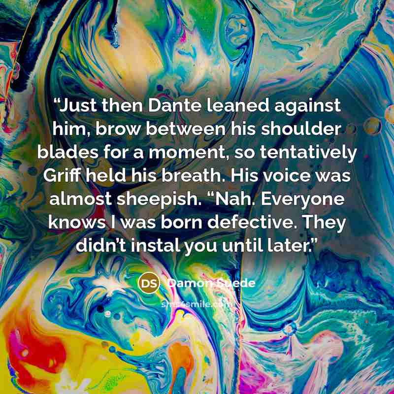 “Just then Dante leaned against him, brow between his shoulder blades for a moment, so tentatively Griff held his breath. His voice was almost sheepish. “Nah. Everyone knows I was born defective. They didn’t instal you until later.” quote by Damon Suede