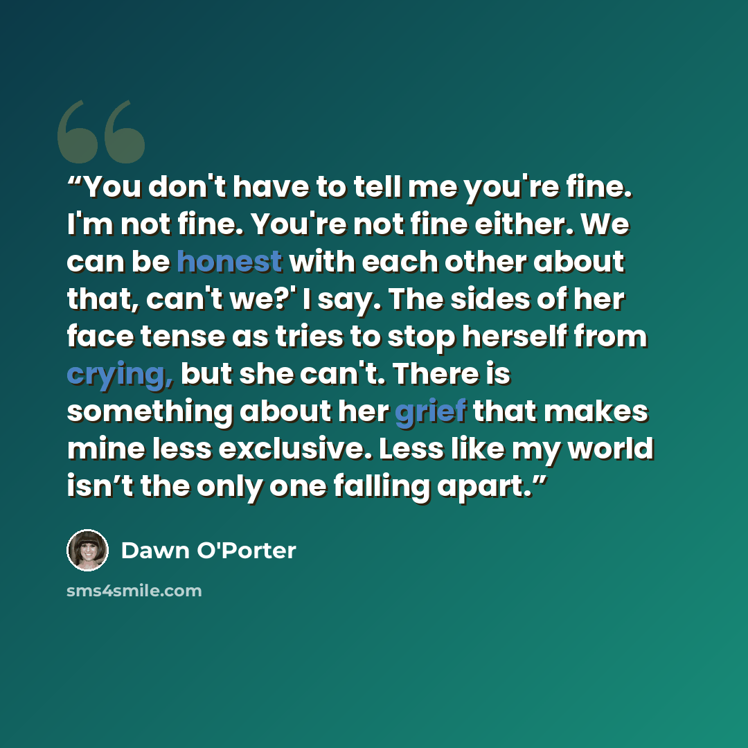 “You don't have to tell me you're fine. I'm not fine. You're not fine either. We can be honest with each other about that, can't we?' I say. The sides of her face tense as tries to stop herself from crying, but she can't. There is something about her grief that makes mine less exclusive. Less like…” quote by Dawn O'Porter